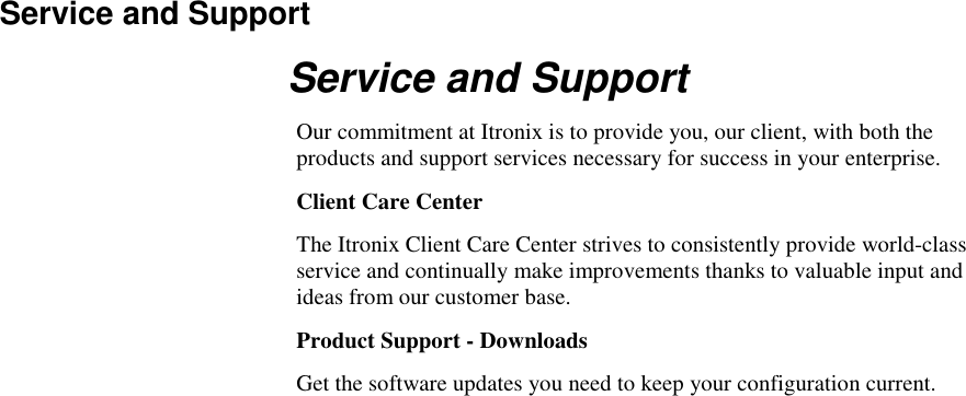   Service and Support Service and Support Our commitment at Itronix is to provide you, our client, with both the products and support services necessary for success in your enterprise. Client Care Center The Itronix Client Care Center strives to consistently provide world-class service and continually make improvements thanks to valuable input and ideas from our customer base.  Product Support - Downloads Get the software updates you need to keep your configuration current. 
