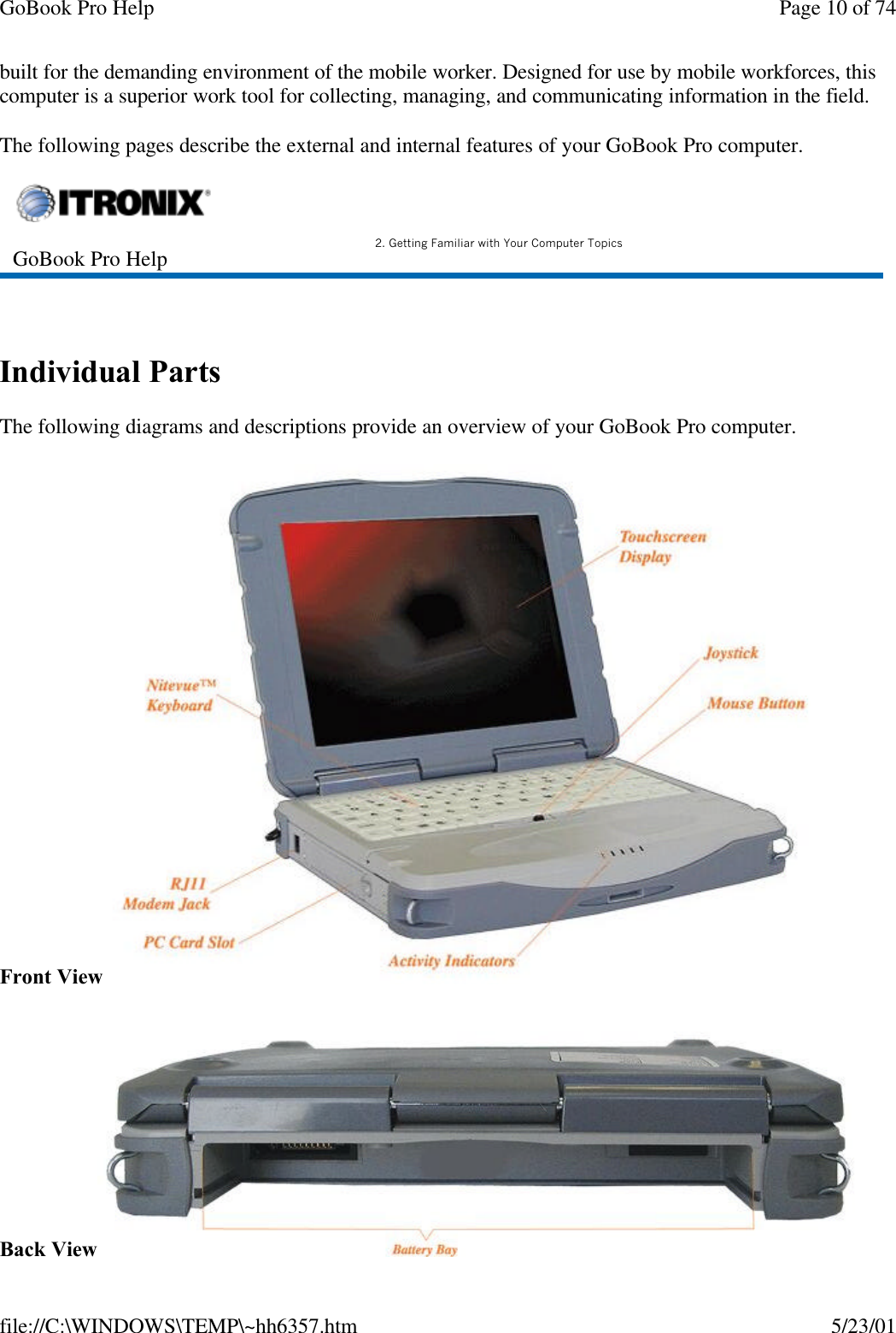 GoBook Pro Help Page 10 of 74file://C:\WINDOWS\TEMP\~hh6357.htm 5/23/01built for the demanding environment of the mobile worker. Designed for use by mobile workforces, this computer is a superior work tool for collecting, managing, and communicating information in the field.The following pages describe the external and internal features of your GoBook Pro computer.  Individual PartsThe following diagrams and descriptions provide an overview of your GoBook Pro computer. Front ViewBack ViewGoBook Pro Help 2. Getting Familiar with Your Computer Topics