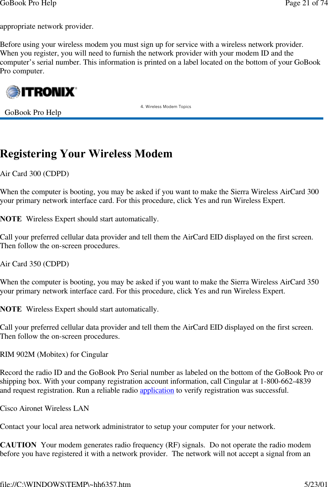 GoBook Pro Help Page 21 of 74file://C:\WINDOWS\TEMP\~hh6357.htm 5/23/01appropriate network provider.Before using your wireless modem you must sign up for service with a wireless network provider. When you register, you will need to furnish the network provider with your modem ID and the computer’s serial number. This information is printed on a label located on the bottom of your GoBook Pro computer. Registering Your Wireless ModemAir Card 300 (CDPD)When the computer is booting, you may be asked if you want to make the Sierra Wireless AirCard 300 your primary network interface card. For this procedure, click Yes and run Wireless Expert.NOTE  Wireless Expert should start automatically.Call your preferred cellular data provider and tell them the AirCard EID displayed on the first screen. Then follow the on-screen procedures.Air Card 350 (CDPD)When the computer is booting, you may be asked if you want to make the Sierra Wireless AirCard 350 your primary network interface card. For this procedure, click Yes and run Wireless Expert.NOTE  Wireless Expert should start automatically.Call your preferred cellular data provider and tell them the AirCard EID displayed on the first screen. Then follow the on-screen procedures.RIM 902M (Mobitex) for CingularRecord the radio ID and the GoBook Pro Serial number as labeled on the bottom of the GoBook Pro or shipping box. With your company registration account information, call Cingular at 1-800-662-4839 and request registration. Run a reliable radio application to verify registration was successful.Cisco Aironet Wireless LANContact your local area network administrator to setup your computer for your network.CAUTION  Your modem generates radio frequency (RF) signals.  Do not operate the radio modem before you have registered it with a network provider.  The network will not accept a signal from an GoBook Pro Help 4. Wireless Modem Topics