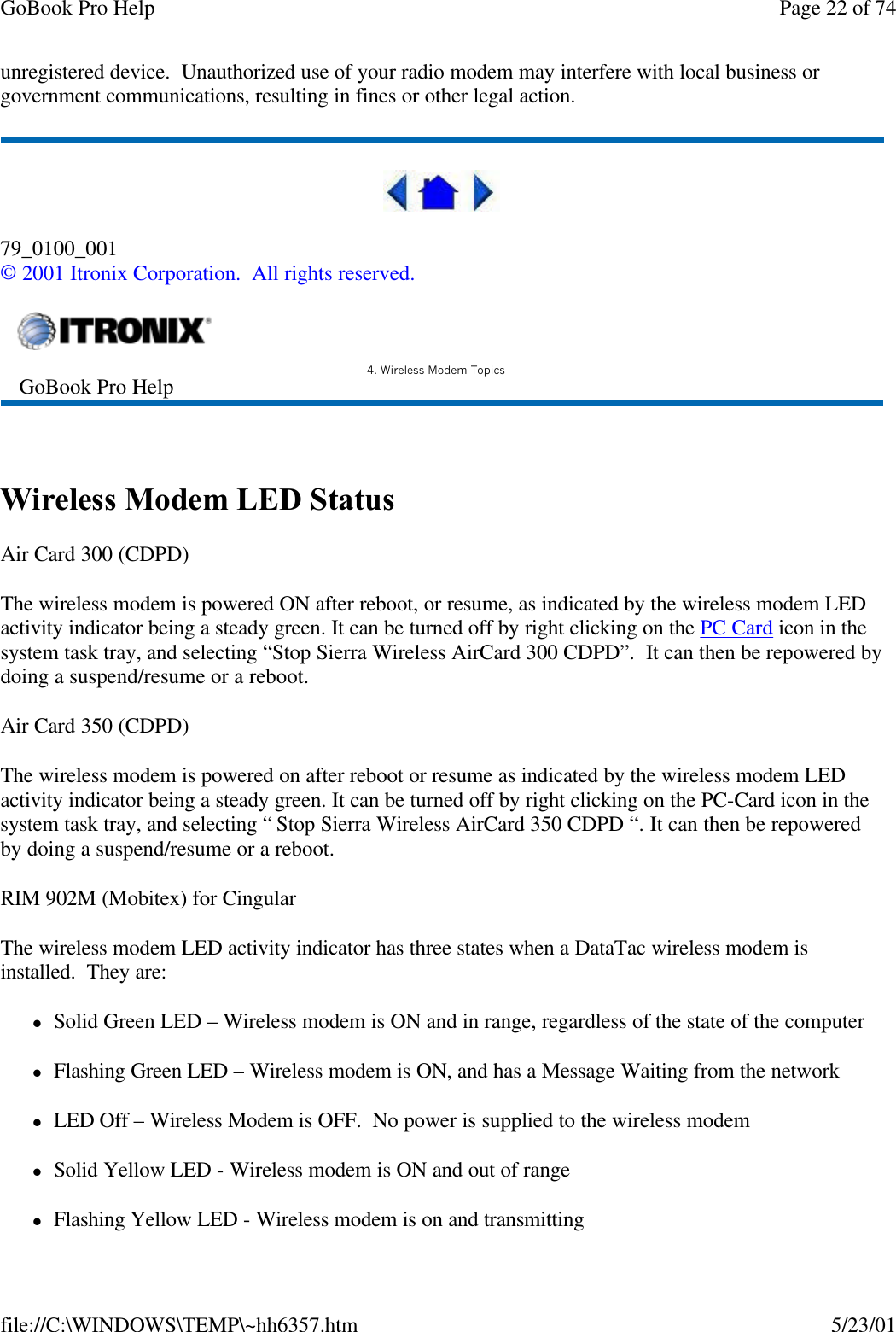 GoBook Pro Help Page 22 of 74file://C:\WINDOWS\TEMP\~hh6357.htm 5/23/01unregistered device.  Unauthorized use of your radio modem may interfere with local business or government communications, resulting in fines or other legal action.79_0100_001© 2001 Itronix Corporation.  All rights reserved. Wireless Modem LED StatusAir Card 300 (CDPD)The wireless modem is powered ON after reboot, or resume, as indicated by the wireless modem LED activity indicator being a steady green. It can be turned off by right clicking on the PC Card icon in the system task tray, and selecting “Stop Sierra Wireless AirCard 300 CDPD”.  It can then be repowered by doing a suspend/resume or a reboot.Air Card 350 (CDPD)The wireless modem is powered on after reboot or resume as indicated by the wireless modem LED activity indicator being a steady green. It can be turned off by right clicking on the PC-Card icon in the system task tray, and selecting “ Stop Sierra Wireless AirCard 350 CDPD “. It can then be repowered by doing a suspend/resume or a reboot.RIM 902M (Mobitex) for CingularThe wireless modem LED activity indicator has three states when a DataTac wireless modem is installed.  They are:lSolid Green LED – Wireless modem is ON and in range, regardless of the state of the computerlFlashing Green LED – Wireless modem is ON, and has a Message Waiting from the networklLED Off – Wireless Modem is OFF.  No power is supplied to the wireless modemlSolid Yellow LED - Wireless modem is ON and out of rangelFlashing Yellow LED - Wireless modem is on and transmitting GoBook Pro Help 4. Wireless Modem Topics