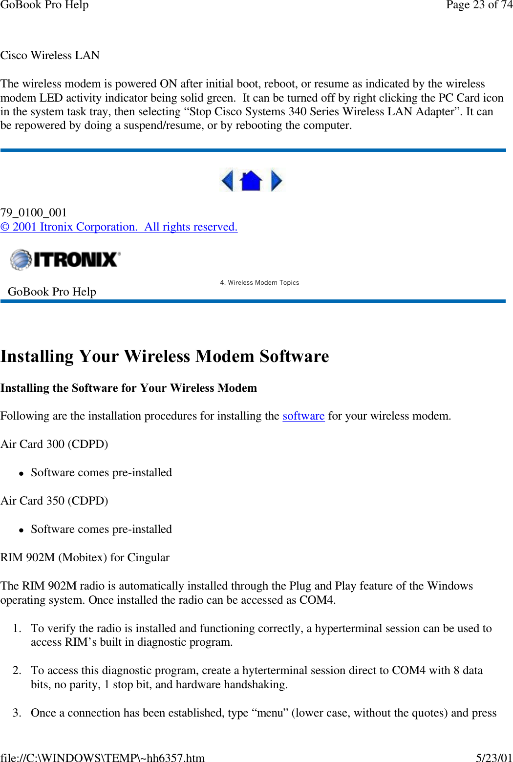 GoBook Pro Help Page 23 of 74file://C:\WINDOWS\TEMP\~hh6357.htm 5/23/01Cisco Wireless LANThe wireless modem is powered ON after initial boot, reboot, or resume as indicated by the wireless modem LED activity indicator being solid green.  It can be turned off by right clicking the PC Card icon in the system task tray, then selecting “Stop Cisco Systems 340 Series Wireless LAN Adapter”. It can be repowered by doing a suspend/resume, or by rebooting the computer.79_0100_001© 2001 Itronix Corporation.  All rights reserved. Installing Your Wireless Modem SoftwareInstalling the Software for Your Wireless ModemFollowing are the installation procedures for installing the software for your wireless modem.Air Card 300 (CDPD)lSoftware comes pre-installedAir Card 350 (CDPD)lSoftware comes pre-installedRIM 902M (Mobitex) for CingularThe RIM 902M radio is automatically installed through the Plug and Play feature of the Windows operating system. Once installed the radio can be accessed as COM4.1. To verify the radio is installed and functioning correctly, a hyperterminal session can be used to access RIM’s built in diagnostic program.2. To access this diagnostic program, create a hyterterminal session direct to COM4 with 8 data bits, no parity, 1 stop bit, and hardware handshaking.3. Once a connection has been established, type “menu” (lower case, without the quotes) and press GoBook Pro Help 4. Wireless Modem Topics