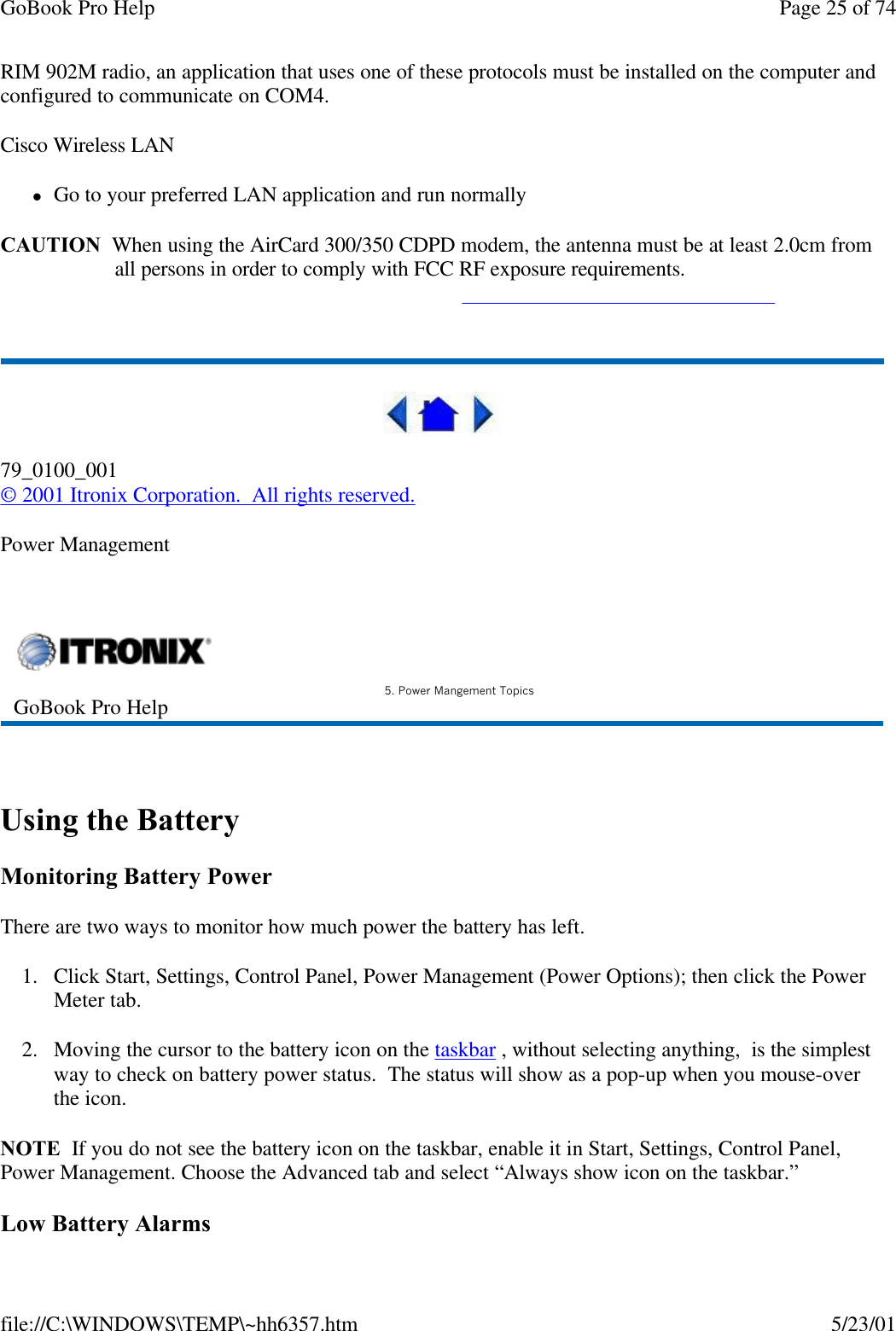 GoBook Pro Help Page 25 of 74file://C:\WINDOWS\TEMP\~hh6357.htm 5/23/01RIM 902M radio, an application that uses one of these protocols must be installed on the computer and configured to communicate on COM4.Cisco Wireless LANlGo to your preferred LAN application and run normallyCAUTION  When using the AirCard 300/350 CDPD modem, the antenna must be at least 2.0cm fromall persons in order to comply with FCC RF exposure requirements.   79_0100_001© 2001 Itronix Corporation.  All rights reserved.Power Management  Using the BatteryMonitoring Battery PowerThere are two ways to monitor how much power the battery has left.1. Click Start, Settings, Control Panel, Power Management (Power Options); then click the Power Meter tab.2. Moving the cursor to the battery icon on the taskbar , without selecting anything,  is the simplest way to check on battery power status.  The status will show as a pop-up when you mouse-over the icon. NOTE  If you do not see the battery icon on the taskbar, enable it in Start, Settings, Control Panel, Power Management. Choose the Advanced tab and select “Always show icon on the taskbar.” Low Battery AlarmsGoBook Pro Help 5. Power Mangement Topics