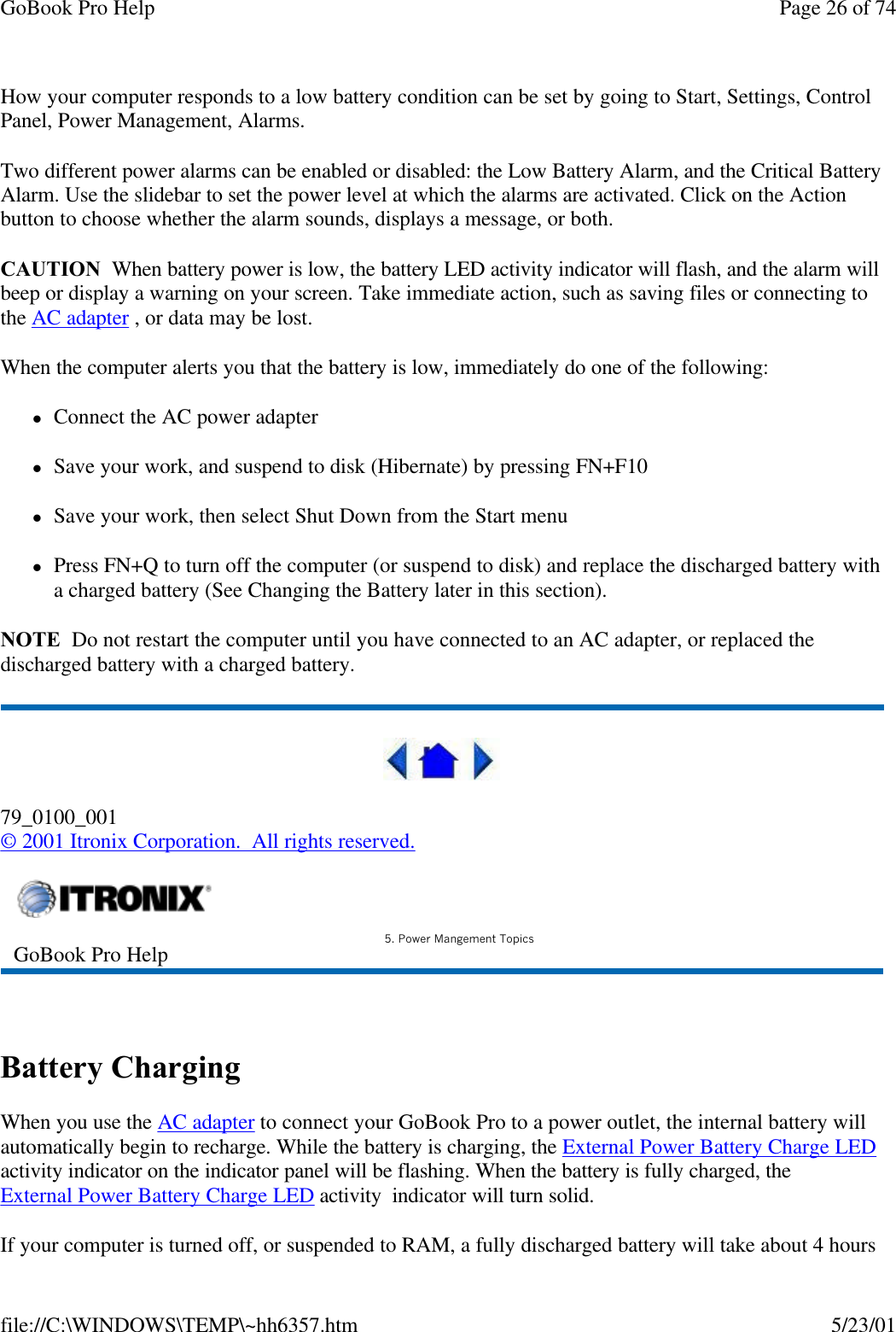 GoBook Pro Help Page 26 of 74file://C:\WINDOWS\TEMP\~hh6357.htm 5/23/01How your computer responds to a low battery condition can be set by going to Start, Settings, Control Panel, Power Management, Alarms. Two different power alarms can be enabled or disabled: the Low Battery Alarm, and the Critical Battery Alarm. Use the slidebar to set the power level at which the alarms are activated. Click on the Action button to choose whether the alarm sounds, displays a message, or both.  CAUTION  When battery power is low, the battery LED activity indicator will flash, and the alarm will beep or display a warning on your screen. Take immediate action, such as saving files or connecting to the AC adapter , or data may be lost. When the computer alerts you that the battery is low, immediately do one of the following:lConnect the AC power adapterlSave your work, and suspend to disk (Hibernate) by pressing FN+F10lSave your work, then select Shut Down from the Start menulPress FN+Q to turn off the computer (or suspend to disk) and replace the discharged battery with a charged battery (See Changing the Battery later in this section).NOTE  Do not restart the computer until you have connected to an AC adapter, or replaced the discharged battery with a charged battery.79_0100_001© 2001 Itronix Corporation.  All rights reserved. Battery ChargingWhen you use the AC adapter to connect your GoBook Pro to a power outlet, the internal battery will automatically begin to recharge. While the battery is charging, the External Power Battery Charge LED activity indicator on the indicator panel will be flashing. When the battery is fully charged, the External Power Battery Charge LED activity  indicator will turn solid.If your computer is turned off, or suspended to RAM, a fully discharged battery will take about 4 hours GoBook Pro Help 5. Power Mangement Topics