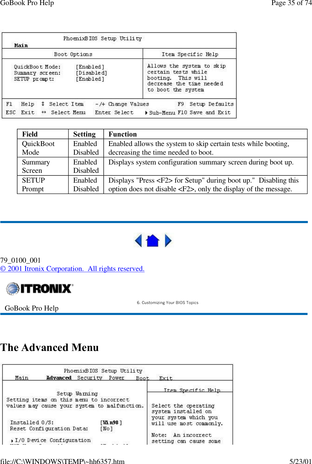 GoBook Pro Help Page 35 of 74file://C:\WINDOWS\TEMP\~hh6357.htm 5/23/01 79_0100_001© 2001 Itronix Corporation.  All rights reserved. The Advanced MenuField Setting  FunctionQuickBoot Mode EnabledDisabled Enabled allows the system to skip certain tests while booting, decreasing the time needed to boot.Summary Screen EnabledDisabled  Displays system configuration summary screen during boot up. SETUP Prompt EnabledDisabled Displays &quot;Press &lt;F2&gt; for Setup&quot; during boot up.&quot;  Disabling this option does not disable &lt;F2&gt;, only the display of the message. GoBook Pro Help 6. Customizing Your BIOS Topics