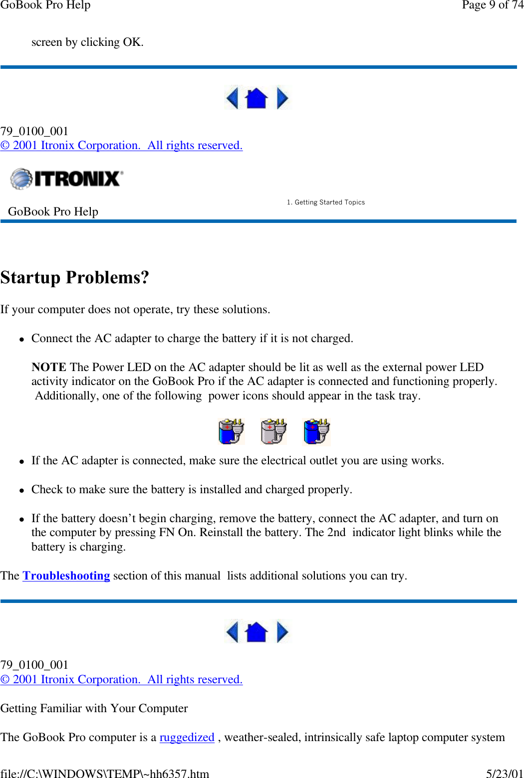 GoBook Pro Help Page 9 of 74file://C:\WINDOWS\TEMP\~hh6357.htm 5/23/01screen by clicking OK. 79_0100_001© 2001 Itronix Corporation.  All rights reserved. Startup Problems?If your computer does not operate, try these solutions. lConnect the AC adapter to charge the battery if it is not charged.NOTE The Power LED on the AC adapter should be lit as well as the external power LED activity indicator on the GoBook Pro if the AC adapter is connected and functioning properly.  Additionally, one of the following  power icons should appear in the task tray.    lIf the AC adapter is connected, make sure the electrical outlet you are using works.lCheck to make sure the battery is installed and charged properly.  lIf the battery doesn’t begin charging, remove the battery, connect the AC adapter, and turn on the computer by pressing FN On. Reinstall the battery. The 2nd  indicator light blinks while the battery is charging.The Troubleshooting section of this manual  lists additional solutions you can try.79_0100_001© 2001 Itronix Corporation.  All rights reserved.Getting Familiar with Your ComputerThe GoBook Pro computer is a ruggedized , weather-sealed, intrinsically safe laptop computer system GoBook Pro Help 1. Getting Started Topics