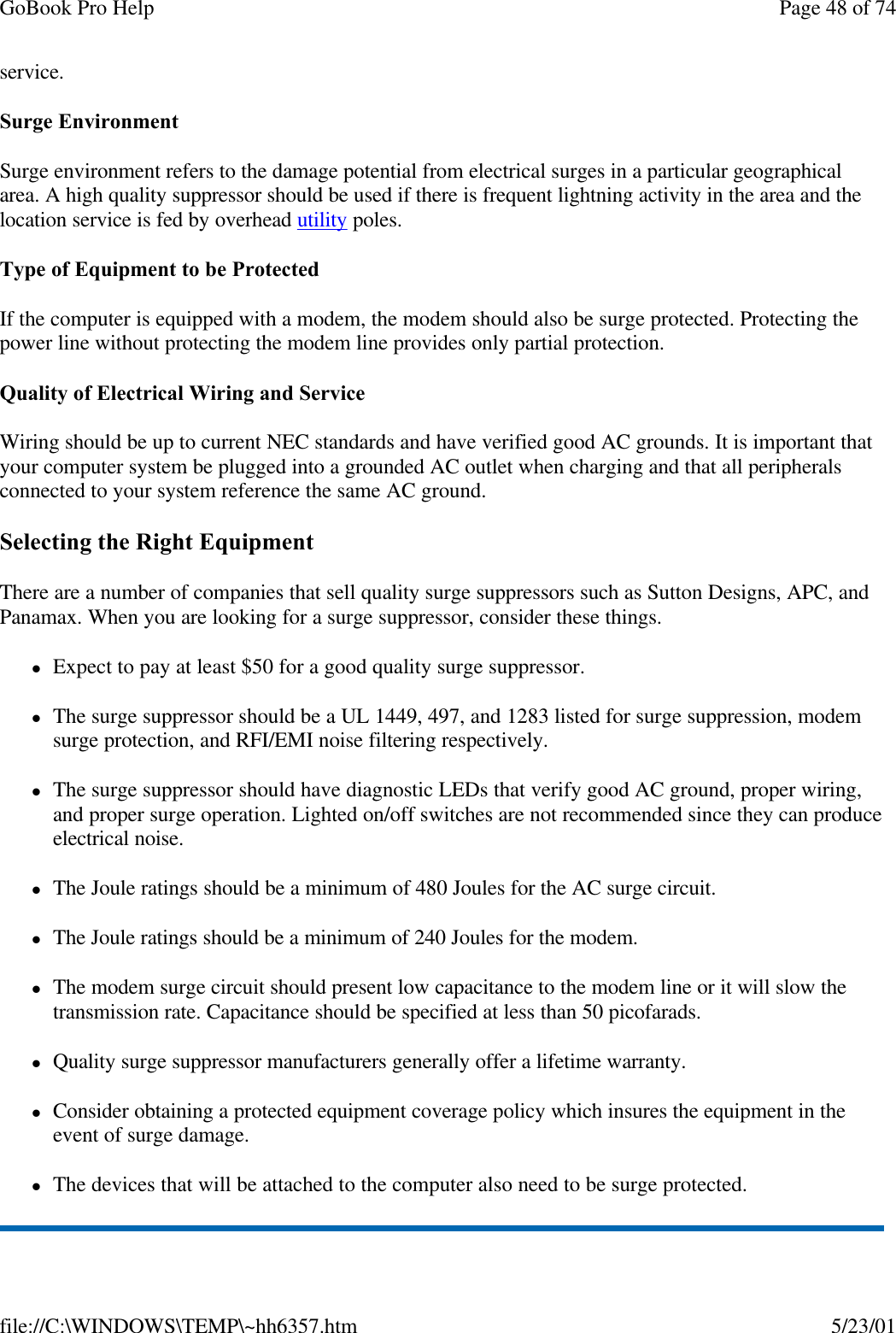 GoBook Pro Help Page 48 of 74file://C:\WINDOWS\TEMP\~hh6357.htm 5/23/01service. Surge EnvironmentSurge environment refers to the damage potential from electrical surges in a particular geographical area. A high quality suppressor should be used if there is frequent lightning activity in the area and the location service is fed by overhead utility poles.Type of Equipment to be ProtectedIf the computer is equipped with a modem, the modem should also be surge protected. Protecting the power line without protecting the modem line provides only partial protection. Quality of Electrical Wiring and ServiceWiring should be up to current NEC standards and have verified good AC grounds. It is important that your computer system be plugged into a grounded AC outlet when charging and that all peripherals connected to your system reference the same AC ground. Selecting the Right EquipmentThere are a number of companies that sell quality surge suppressors such as Sutton Designs, APC, and Panamax. When you are looking for a surge suppressor, consider these things.lExpect to pay at least $50 for a good quality surge suppressor.lThe surge suppressor should be a UL 1449, 497, and 1283 listed for surge suppression, modem surge protection, and RFI/EMI noise filtering respectively.lThe surge suppressor should have diagnostic LEDs that verify good AC ground, proper wiring, and proper surge operation. Lighted on/off switches are not recommended since they can produce electrical noise.lThe Joule ratings should be a minimum of 480 Joules for the AC surge circuit.lThe Joule ratings should be a minimum of 240 Joules for the modem.lThe modem surge circuit should present low capacitance to the modem line or it will slow the transmission rate. Capacitance should be specified at less than 50 picofarads.lQuality surge suppressor manufacturers generally offer a lifetime warranty.lConsider obtaining a protected equipment coverage policy which insures the equipment in the event of surge damage.lThe devices that will be attached to the computer also need to be surge protected. 