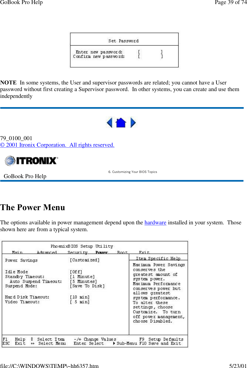 GoBook Pro Help Page 39 of 74file://C:\WINDOWS\TEMP\~hh6357.htm 5/23/01NOTE  In some systems, the User and supervisor passwords are related; you cannot have a User password without first creating a Supervisor password.  In other systems, you can create and use them independently79_0100_001© 2001 Itronix Corporation.  All rights reserved. The Power MenuThe options available in power management depend upon the hardware installed in your system.  Those shown here are from a typical system.GoBook Pro Help 6. Customizing Your BIOS Topics