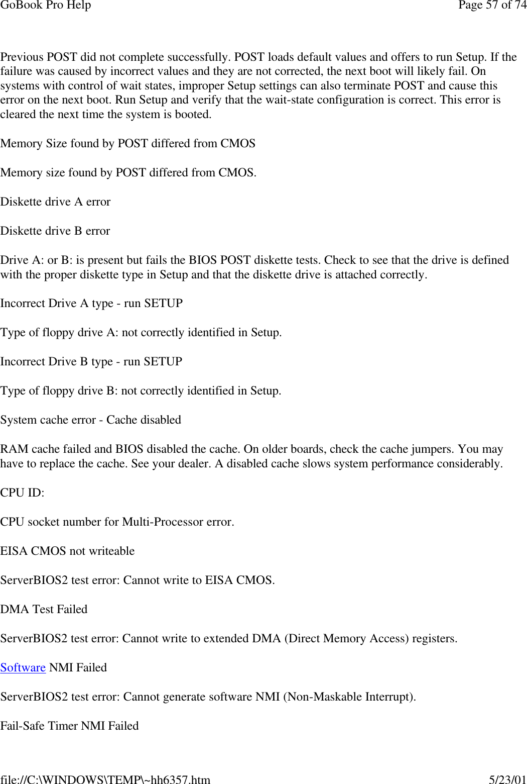 GoBook Pro Help Page 57 of 74file://C:\WINDOWS\TEMP\~hh6357.htm 5/23/01Previous POST did not complete successfully. POST loads default values and offers to run Setup. If the failure was caused by incorrect values and they are not corrected, the next boot will likely fail. On systems with control of wait states, improper Setup settings can also terminate POST and cause this error on the next boot. Run Setup and verify that the wait-state configuration is correct. This error is cleared the next time the system is booted.Memory Size found by POST differed from CMOSMemory size found by POST differed from CMOS.Diskette drive A errorDiskette drive B errorDrive A: or B: is present but fails the BIOS POST diskette tests. Check to see that the drive is defined with the proper diskette type in Setup and that the diskette drive is attached correctly. Incorrect Drive A type - run SETUPType of floppy drive A: not correctly identified in Setup.Incorrect Drive B type - run SETUPType of floppy drive B: not correctly identified in Setup.System cache error - Cache disabledRAM cache failed and BIOS disabled the cache. On older boards, check the cache jumpers. You may have to replace the cache. See your dealer. A disabled cache slows system performance considerably. CPU ID:CPU socket number for Multi-Processor error.EISA CMOS not writeableServerBIOS2 test error: Cannot write to EISA CMOS.DMA Test FailedServerBIOS2 test error: Cannot write to extended DMA (Direct Memory Access) registers.Software NMI FailedServerBIOS2 test error: Cannot generate software NMI (Non-Maskable Interrupt). Fail-Safe Timer NMI Failed