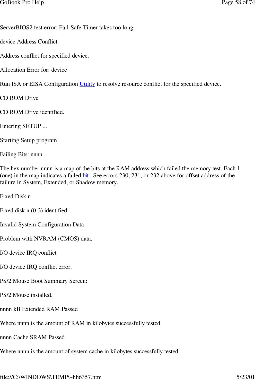 GoBook Pro Help Page 58 of 74file://C:\WINDOWS\TEMP\~hh6357.htm 5/23/01ServerBIOS2 test error: Fail-Safe Timer takes too long.device Address ConflictAddress conflict for specified device.Allocation Error for: deviceRun ISA or EISA Configuration Utility to resolve resource conflict for the specified device.CD ROM DriveCD ROM Drive identified.Entering SETUP ...Starting Setup programFailing Bits: nnnnThe hex number nnnn is a map of the bits at the RAM address which failed the memory test. Each 1 (one) in the map indicates a failed bit . See errors 230, 231, or 232 above for offset address of the failure in System, Extended, or Shadow memory.Fixed Disk nFixed disk n (0-3) identified.Invalid System Configuration DataProblem with NVRAM (CMOS) data.I/O device IRQ conflictI/O device IRQ conflict error.PS/2 Mouse Boot Summary Screen:PS/2 Mouse installed.nnnn kB Extended RAM PassedWhere nnnn is the amount of RAM in kilobytes successfully tested.nnnn Cache SRAM PassedWhere nnnn is the amount of system cache in kilobytes successfully tested.