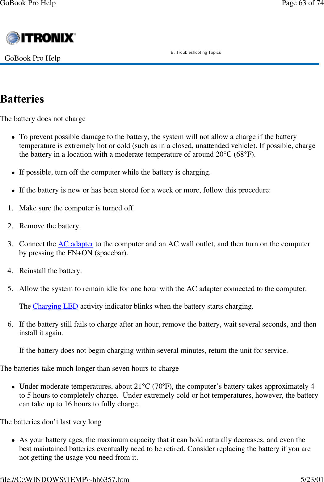 GoBook Pro Help Page 63 of 74file://C:\WINDOWS\TEMP\~hh6357.htm 5/23/01 Batteries  The battery does not chargelTo prevent possible damage to the battery, the system will not allow a charge if the battery temperature is extremely hot or cold (such as in a closed, unattended vehicle). If possible, charge the battery in a location with a moderate temperature of around 20°C (68°F).lIf possible, turn off the computer while the battery is charging.lIf the battery is new or has been stored for a week or more, follow this procedure:1. Make sure the computer is turned off.2. Remove the battery.3. Connect the AC adapter to the computer and an AC wall outlet, and then turn on the computer by pressing the FN+ON (spacebar).4. Reinstall the battery.5. Allow the system to remain idle for one hour with the AC adapter connected to the computer.The Charging LED activity indicator blinks when the battery starts charging.6. If the battery still fails to charge after an hour, remove the battery, wait several seconds, and then install it again.If the battery does not begin charging within several minutes, return the unit for service.The batteries take much longer than seven hours to chargelUnder moderate temperatures, about 21°C (70ºF), the computer’s battery takes approximately 4 to 5 hours to completely charge.  Under extremely cold or hot temperatures, however, the battery can take up to 16 hours to fully charge. The batteries don’t last very longlAs your battery ages, the maximum capacity that it can hold naturally decreases, and even the best maintained batteries eventually need to be retired. Consider replacing the battery if you are not getting the usage you need from it.GoBook Pro Help B. Troubleshooting Topics