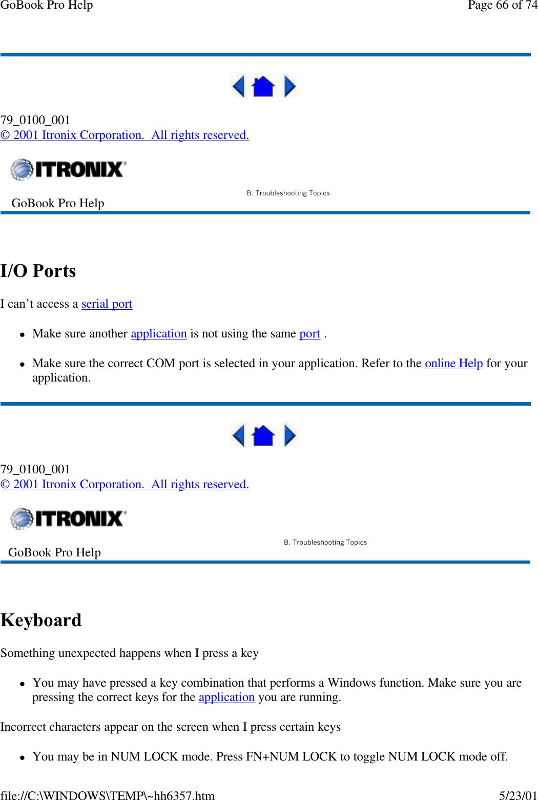 GoBook Pro Help Page 66 of 74file://C:\WINDOWS\TEMP\~hh6357.htm 5/23/0179_0100_001© 2001 Itronix Corporation.  All rights reserved. I/O Ports  I can’t access a serial port lMake sure another application is not using the same port . lMake sure the correct COM port is selected in your application. Refer to the online Help for your application.79_0100_001© 2001 Itronix Corporation.  All rights reserved. Keyboard Something unexpected happens when I press a keylYou may have pressed a key combination that performs a Windows function. Make sure you are pressing the correct keys for the application you are running. Incorrect characters appear on the screen when I press certain keyslYou may be in NUM LOCK mode. Press FN+NUM LOCK to toggle NUM LOCK mode off. GoBook Pro Help B. Troubleshooting TopicsGoBook Pro Help B. Troubleshooting Topics