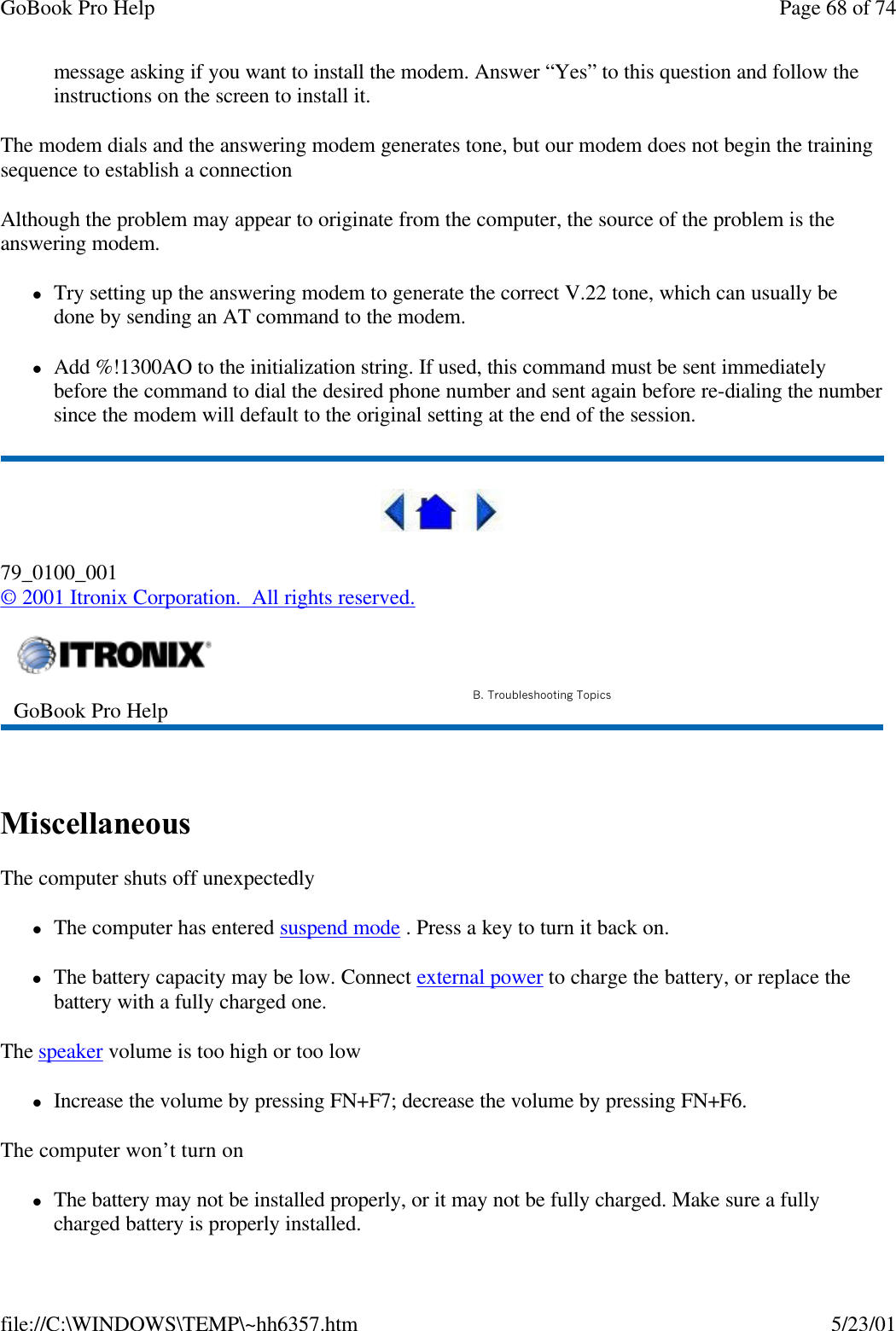 GoBook Pro Help Page 68 of 74file://C:\WINDOWS\TEMP\~hh6357.htm 5/23/01message asking if you want to install the modem. Answer “Yes” to this question and follow the instructions on the screen to install it.The modem dials and the answering modem generates tone, but our modem does not begin the training sequence to establish a connectionAlthough the problem may appear to originate from the computer, the source of the problem is the answering modem. lTry setting up the answering modem to generate the correct V.22 tone, which can usually be done by sending an AT command to the modem. lAdd %!1300AO to the initialization string. If used, this command must be sent immediately before the command to dial the desired phone number and sent again before re-dialing the number since the modem will default to the original setting at the end of the session. 79_0100_001© 2001 Itronix Corporation.  All rights reserved. Miscellaneous The computer shuts off unexpectedlylThe computer has entered suspend mode . Press a key to turn it back on.lThe battery capacity may be low. Connect external power to charge the battery, or replace the battery with a fully charged one.The speaker volume is too high or too lowlIncrease the volume by pressing FN+F7; decrease the volume by pressing FN+F6.The computer won’t turn onlThe battery may not be installed properly, or it may not be fully charged. Make sure a fully charged battery is properly installed.GoBook Pro Help B. Troubleshooting Topics