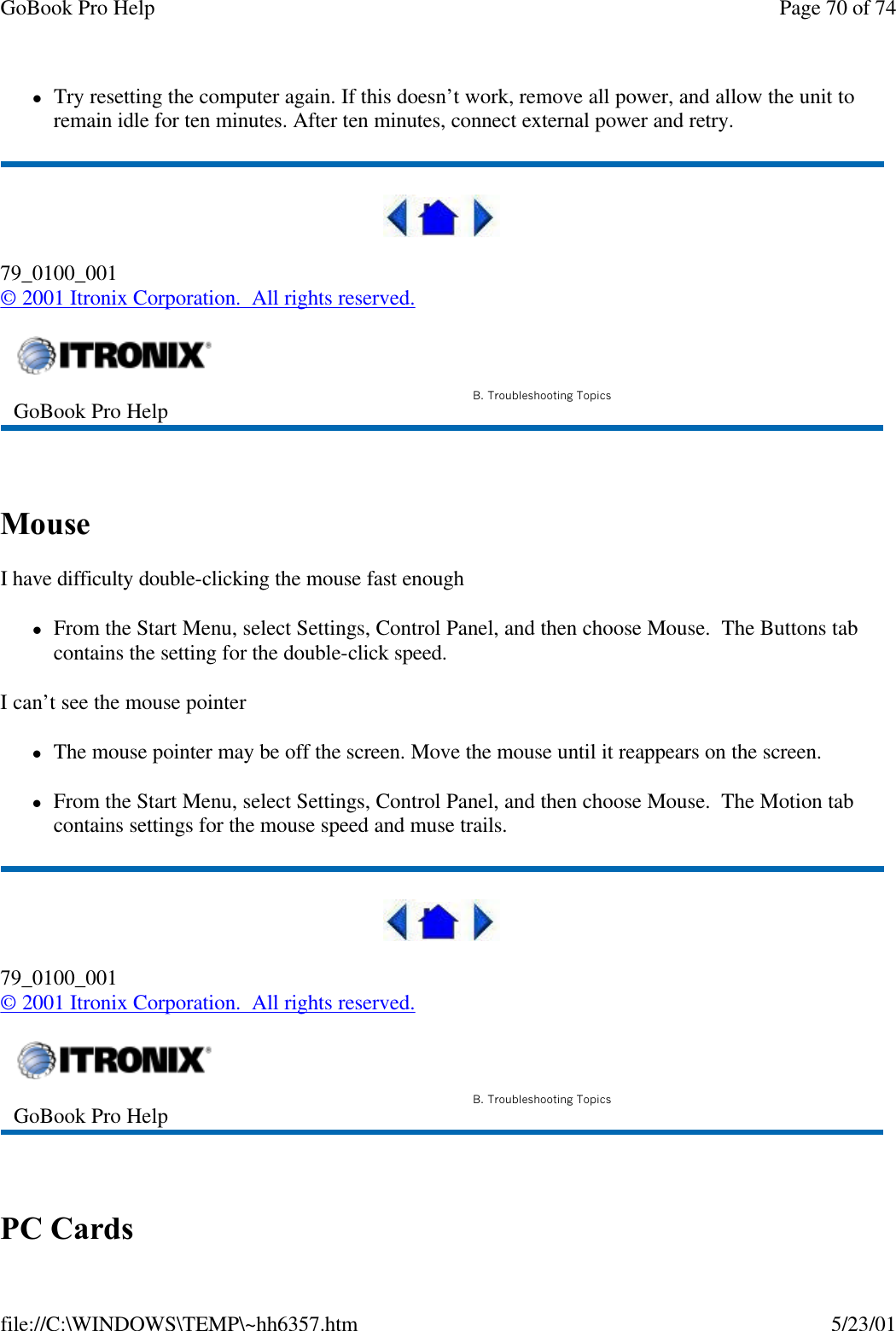 GoBook Pro Help Page 70 of 74file://C:\WINDOWS\TEMP\~hh6357.htm 5/23/01lTry resetting the computer again. If this doesn’t work, remove all power, and allow the unit to remain idle for ten minutes. After ten minutes, connect external power and retry.79_0100_001© 2001 Itronix Corporation.  All rights reserved. Mouse I have difficulty double-clicking the mouse fast enoughlFrom the Start Menu, select Settings, Control Panel, and then choose Mouse.  The Buttons tab contains the setting for the double-click speed.I can’t see the mouse pointerlThe mouse pointer may be off the screen. Move the mouse until it reappears on the screen.lFrom the Start Menu, select Settings, Control Panel, and then choose Mouse.  The Motion tab contains settings for the mouse speed and muse trails.79_0100_001© 2001 Itronix Corporation.  All rights reserved. PC Cards  GoBook Pro Help B. Troubleshooting TopicsGoBook Pro Help B. Troubleshooting Topics