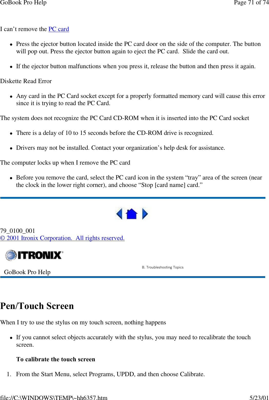 GoBook Pro Help Page 71 of 74file://C:\WINDOWS\TEMP\~hh6357.htm 5/23/01I can’t remove the PC card lPress the ejector button located inside the PC card door on the side of the computer. The button will pop out. Press the ejector button again to eject the PC card.  Slide the card out. lIf the ejector button malfunctions when you press it, release the button and then press it again. Diskette Read ErrorlAny card in the PC Card socket except for a properly formatted memory card will cause this error since it is trying to read the PC Card.The system does not recognize the PC Card CD-ROM when it is inserted into the PC Card socketlThere is a delay of 10 to 15 seconds before the CD-ROM drive is recognized.lDrivers may not be installed. Contact your organization’s help desk for assistance.The computer locks up when I remove the PC cardlBefore you remove the card, select the PC card icon in the system “tray” area of the screen (near the clock in the lower right corner), and choose “Stop [card name] card.”79_0100_001© 2001 Itronix Corporation.  All rights reserved. Pen/Touch ScreenWhen I try to use the stylus on my touch screen, nothing happenslIf you cannot select objects accurately with the stylus, you may need to recalibrate the touch screen. To calibrate the touch screen1. From the Start Menu, select Programs, UPDD, and then choose Calibrate.GoBook Pro Help B. Troubleshooting Topics