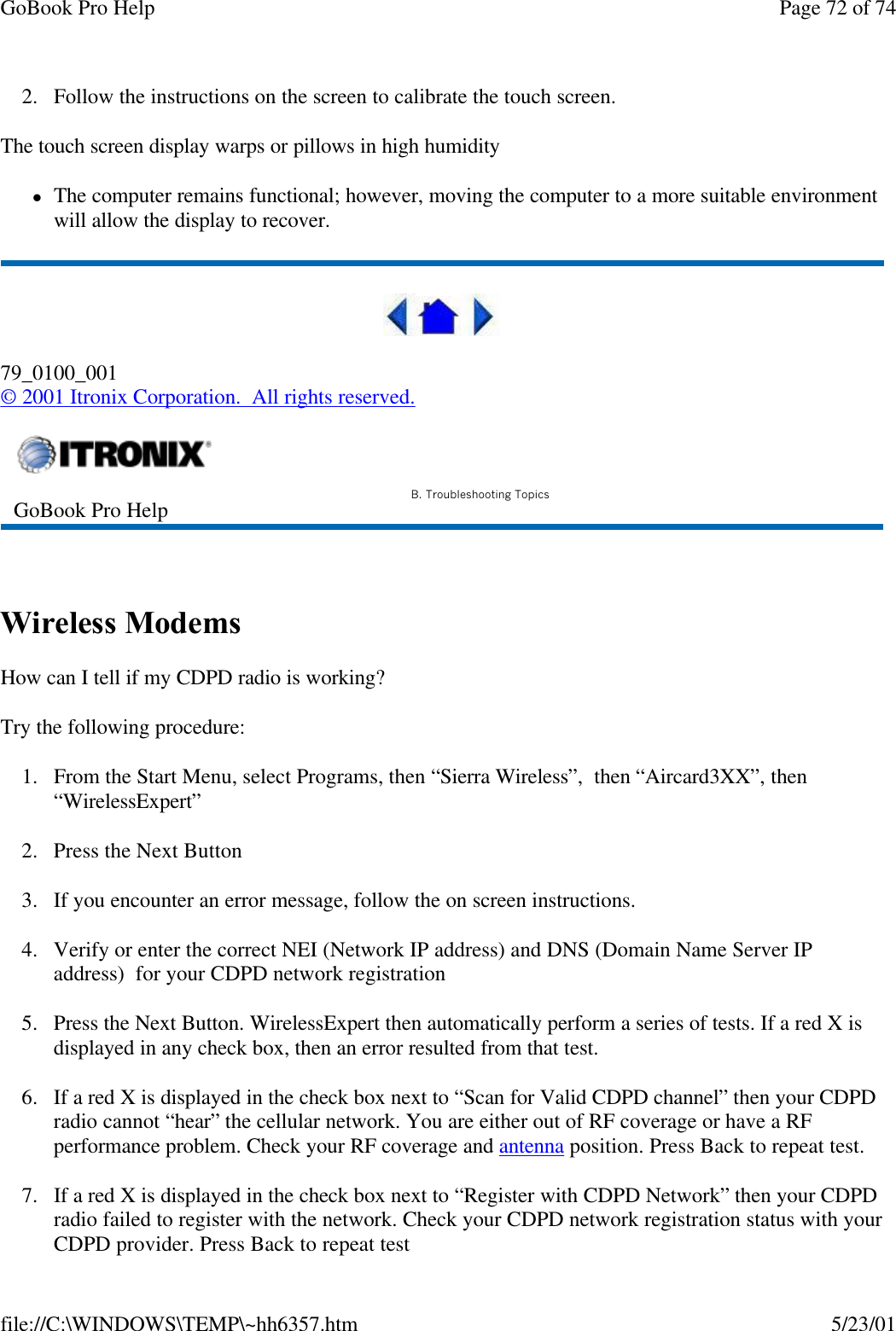 GoBook Pro Help Page 72 of 74file://C:\WINDOWS\TEMP\~hh6357.htm 5/23/012. Follow the instructions on the screen to calibrate the touch screen.  The touch screen display warps or pillows in high humiditylThe computer remains functional; however, moving the computer to a more suitable environment will allow the display to recover.79_0100_001© 2001 Itronix Corporation.  All rights reserved. Wireless Modems  How can I tell if my CDPD radio is working?Try the following procedure: 1. From the Start Menu, select Programs, then “Sierra Wireless”,  then “Aircard3XX”, then “WirelessExpert”2. Press the Next Button3. If you encounter an error message, follow the on screen instructions. 4. Verify or enter the correct NEI (Network IP address) and DNS (Domain Name Server IP address)  for your CDPD network registration5. Press the Next Button. WirelessExpert then automatically perform a series of tests. If a red X is displayed in any check box, then an error resulted from that test. 6. If a red X is displayed in the check box next to “Scan for Valid CDPD channel” then your CDPD radio cannot “hear” the cellular network. You are either out of RF coverage or have a RF performance problem. Check your RF coverage and antenna position. Press Back to repeat test. 7. If a red X is displayed in the check box next to “Register with CDPD Network” then your CDPD radio failed to register with the network. Check your CDPD network registration status with your CDPD provider. Press Back to repeat test GoBook Pro Help B. Troubleshooting Topics