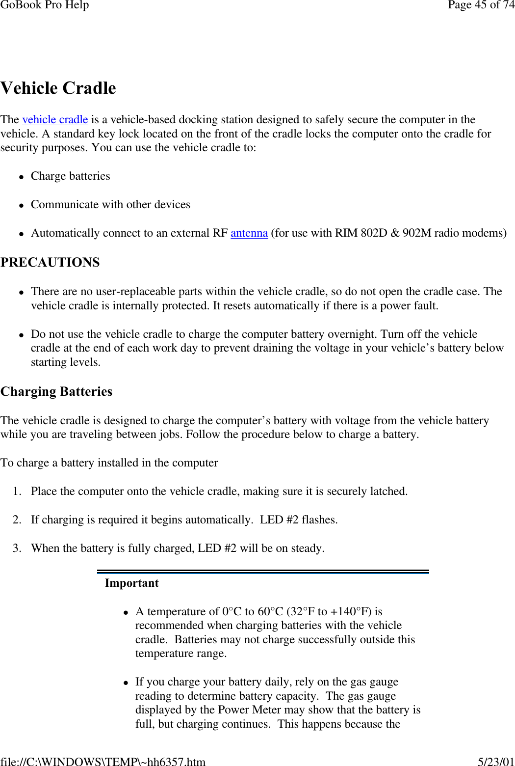 GoBook Pro Help Page 45 of 74file://C:\WINDOWS\TEMP\~hh6357.htm 5/23/01 Vehicle CradleThe vehicle cradle is a vehicle-based docking station designed to safely secure the computer in the vehicle. A standard key lock located on the front of the cradle locks the computer onto the cradle for security purposes. You can use the vehicle cradle to:     lCharge batterieslCommunicate with other devicesl Automatically connect to an external RF antenna (for use with RIM 802D &amp; 902M radio modems) PRECAUTIONSlThere are no user-replaceable parts within the vehicle cradle, so do not open the cradle case. The vehicle cradle is internally protected. It resets automatically if there is a power fault.lDo not use the vehicle cradle to charge the computer battery overnight. Turn off the vehicle cradle at the end of each work day to prevent draining the voltage in your vehicle’s battery below starting levels.Charging Batteries The vehicle cradle is designed to charge the computer’s battery with voltage from the vehicle battery while you are traveling between jobs. Follow the procedure below to charge a battery. To charge a battery installed in the computer1. Place the computer onto the vehicle cradle, making sure it is securely latched.2. If charging is required it begins automatically.  LED #2 flashes.3. When the battery is fully charged, LED #2 will be on steady.ImportantlA temperature of 0°C to 60°C (32°F to +140°F) is recommended when charging batteries with the vehicle cradle.  Batteries may not charge successfully outside this temperature range.lIf you charge your battery daily, rely on the gas gauge reading to determine battery capacity.  The gas gauge displayed by the Power Meter may show that the battery is full, but charging continues.  This happens because the 