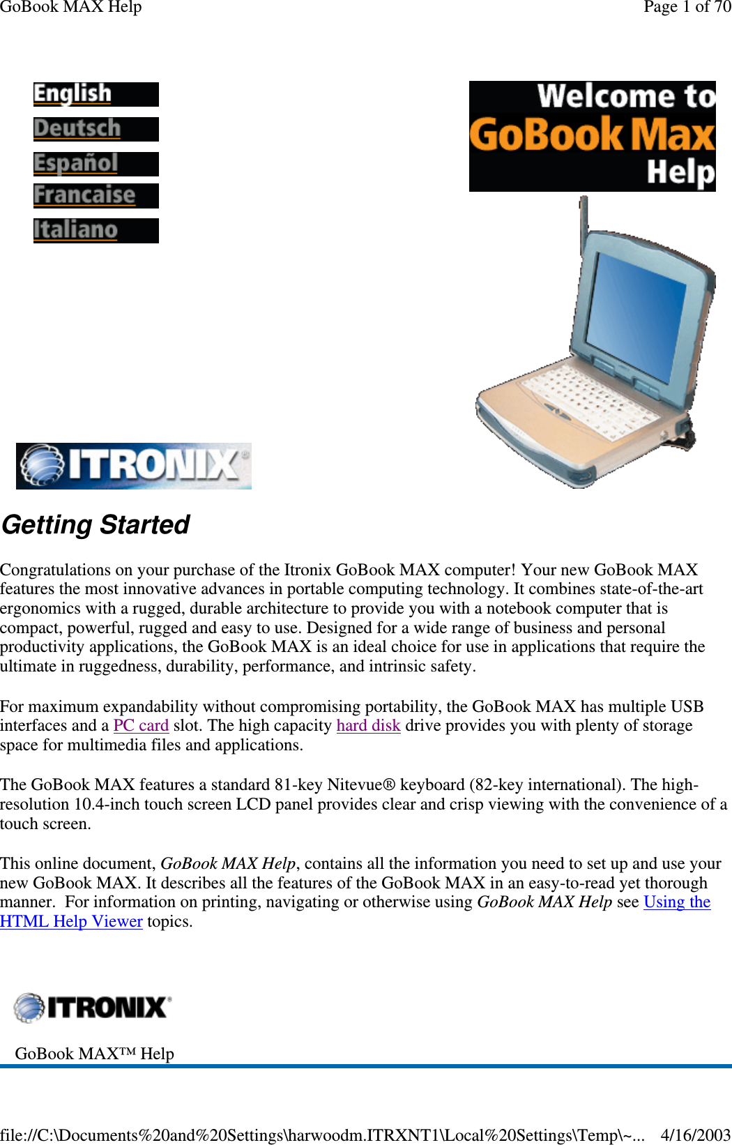 Getting Started Congratulations on your purchase of the Itronix GoBook MAX computer! Your new GoBook MAX features the most innovative advances in portable computing technology. It combines state-of-the-art ergonomics with a rugged, durable architecture to provide you with a notebook computer that is compact, powerful, rugged and easy to use. Designed for a wide range of business and personal productivity applications, the GoBook MAX is an ideal choice for use in applications that require the ultimate in ruggedness, durability, performance, and intrinsic safety. For maximum expandability without compromising portability, the GoBook MAX has multiple USB interfaces and a PC card slot. The high capacity hard disk drive provides you with plenty of storage space for multimedia files and applications. The GoBook MAX features a standard 81-key Nitevue® keyboard (82-key international). The high-resolution 10.4-inch touch screen LCD panel provides clear and crisp viewing with the convenience of a touch screen. This online document, GoBook MAX Help, contains all the information you need to set up and use your new GoBook MAX. It describes all the features of the GoBook MAX in an easy-to-read yet thorough manner. For information on printing, navigating or otherwise using GoBook MAX Help see Using the HTML Help Viewer topics.               GoBook MAX™ Help  Page 1 of 70GoBook MAX Help4/16/2003file://C:\Documents%20and%20Settings\harwoodm.ITRXNT1\Local%20Settings\Temp\~...