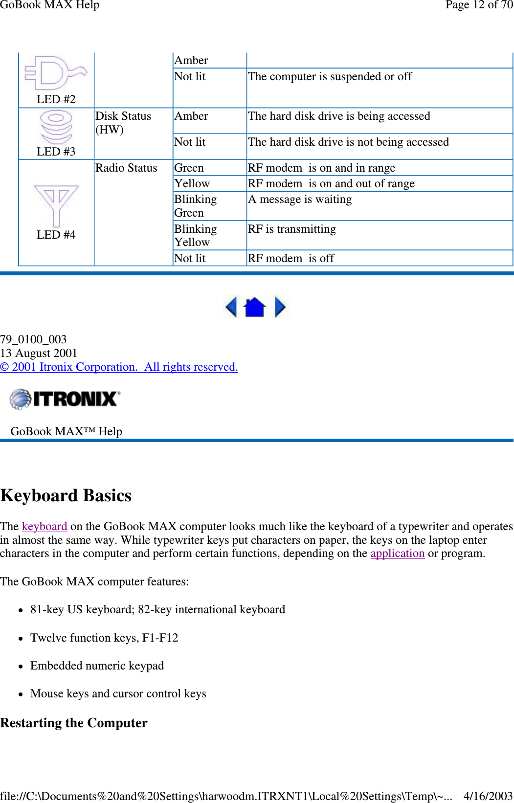  79_0100_003 13 August 2001 © 2001 Itronix Corporation. All rights reserved.  Keyboard Basics The keyboard on the GoBook MAX computer looks much like the keyboard of a typewriter and operates in almost the same way. While typewriter keys put characters on paper, the keys on the laptop enter characters in the computer and perform certain functions, depending on the application or program.  The GoBook MAX computer features: 81-key US keyboard; 82-key international keyboard Twelve function keys, F1-F12 Embedded numeric keypad Mouse keys and cursor control keys Restarting the Computer  LED #2 Amber  Not lit   The computer is suspended or off   LED #3 Disk Status (HW)  Amber  The hard disk drive is being accessed  Not lit   The hard disk drive is not being accessed   LED #4 Radio Status  Green  RF modem is on and in range  Yellow  RF modem is on and out of range  Blinking Green  A message is waiting  Blinking Yellow  RF is transmitting  Not lit   RF modem is off   GoBook MAX™ Help   Page 12 of 70GoBook MAX Help4/16/2003file://C:\Documents%20and%20Settings\harwoodm.ITRXNT1\Local%20Settings\Temp\~...