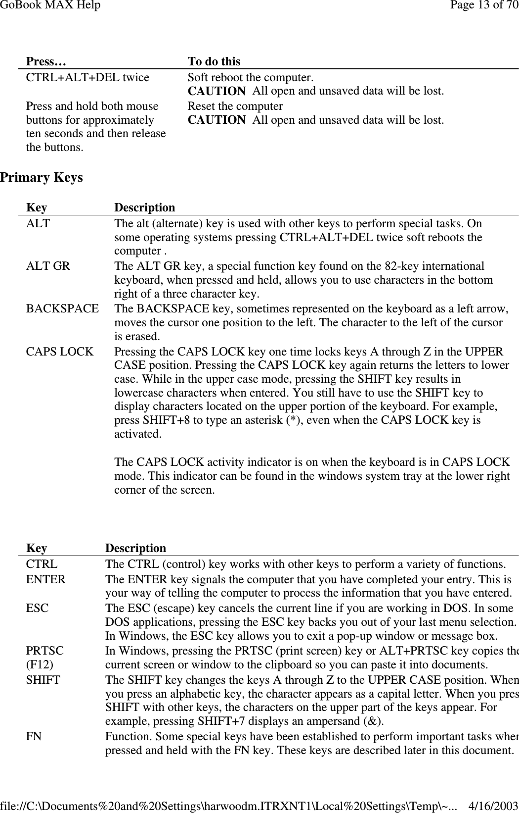 Primary Keys  Press…  To do this  CTRL+ALT+DEL twice  Soft reboot the computer.  CAUTION All open and unsaved data will be lost. Press and hold both mouse buttons for approximately ten seconds and then release the buttons. Reset the computer  CAUTION All open and unsaved data will be lost. Key   Description  ALT  The alt (alternate) key is used with other keys to perform special tasks. On some operating systems pressing CTRL+ALT+DEL twice soft reboots the computer . ALT GR  The ALT GR key, a special function key found on the 82-key international keyboard, when pressed and held, allows you to use characters in the bottom right of a three character key. BACKSPACE  The BACKSPACE key, sometimes represented on the keyboard as a left arrow, moves the cursor one position to the left. The character to the left of the cursor is erased. CAPS LOCK  Pressing the CAPS LOCK key one time locks keys A through Z in the UPPER CASE position. Pressing the CAPS LOCK key again returns the letters to lower case. While in the upper case mode, pressing the SHIFT key results in lowercase characters when entered. You still have to use the SHIFT key to display characters located on the upper portion of the keyboard. For example, press SHIFT+8 to type an asterisk (*), even when the CAPS LOCK key is activated.  The CAPS LOCK activity indicator is on when the keyboard is in CAPS LOCK mode. This indicator can be found in the windows system tray at the lower right corner of the screen. Key   Description  CTRL   The CTRL (control) key works with other keys to perform a variety of functions.  ENTER   The ENTER key signals the computer that you have completed your entry. This is your way of telling the computer to process the information that you have entered. ESC  The ESC (escape) key cancels the current line if you are working in DOS. In some DOS applications, pressing the ESC key backs you out of your last menu selection. In Windows, the ESC key allows you to exit a pop-up window or message box.  PRTSC  (F12)  In Windows, pressing the PRTSC (print screen) key or ALT+PRTSC key copies the current screen or window to the clipboard so you can paste it into documents.  SHIFT   The SHIFT key changes the keys A through Z to the UPPER CASE position. When you press an alphabetic key, the character appears as a capital letter. When you press SHIFT with other keys, the characters on the upper part of the keys appear. For example, pressing SHIFT+7 displays an ampersand (&amp;).  FN  Function. Some special keys have been established to perform important tasks when pressed and held with the FN key. These keys are described later in this document. Page 13 of 70GoBook MAX Help4/16/2003file://C:\Documents%20and%20Settings\harwoodm.ITRXNT1\Local%20Settings\Temp\~...