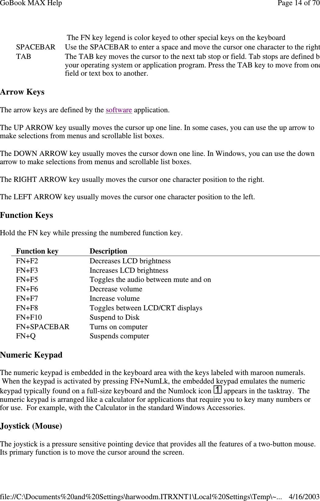 Arrow Keys The arrow keys are defined by the software application. The UP ARROW key usually moves the cursor up one line. In some cases, you can use the up arrow to make selections from menus and scrollable list boxes. The DOWN ARROW key usually moves the cursor down one line. In Windows, you can use the down arrow to make selections from menus and scrollable list boxes. The RIGHT ARROW key usually moves the cursor one character position to the right.  The LEFT ARROW key usually moves the cursor one character position to the left.  Function Keys Hold the FN key while pressing the numbered function key.  Numeric Keypad The numeric keypad is embedded in the keyboard area with the keys labeled with maroon numerals. When the keypad is activated by pressing FN+NumLk, the embedded keypad emulates the numeric keypad typically found on a full-size keyboard and the Numlock icon   appears in the tasktray. The numeric keypad is arranged like a calculator for applications that require you to key many numbers or for use. For example, with the Calculator in the standard Windows Accessories.  Joystick (Mouse) The joystick is a pressure sensitive pointing device that provides all the features of a two-button mouse. Its primary function is to move the cursor around the screen. The FN key legend is color keyed to other special keys on the keyboard SPACEBAR  Use the SPACEBAR to enter a space and move the cursor one character to the right.TAB   The TAB key moves the cursor to the next tab stop or field. Tab stops are defined by your operating system or application program. Press the TAB key to move from one field or text box to another. Function key   Description  FN+F2   Decreases LCD brightness  FN+F3   Increases LCD brightness  FN+F5   Toggles the audio between mute and on FN+F6   Decrease volume  FN+F7  Increase volume FN+F8  Toggles between LCD/CRT displays  FN+F10  Suspend to Disk FN+SPACEBAR  Turns on computer FN+Q  Suspends computer Page 14 of 70GoBook MAX Help4/16/2003file://C:\Documents%20and%20Settings\harwoodm.ITRXNT1\Local%20Settings\Temp\~...