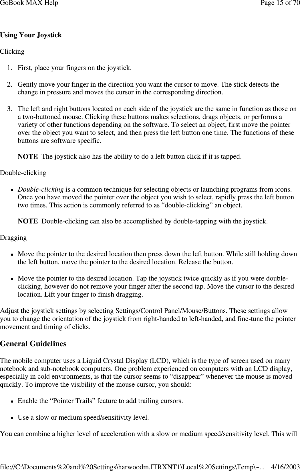 Using Your Joystick Clicking 1. First, place your fingers on the joystick. 2. Gently move your finger in the direction you want the cursor to move. The stick detects the change in pressure and moves the cursor in the corresponding direction. 3. The left and right buttons located on each side of the joystick are the same in function as those on a two-buttoned mouse. Clicking these buttons makes selections, drags objects, or performs a variety of other functions depending on the software. To select an object, first move the pointer over the object you want to select, and then press the left button one time. The functions of these buttons are software specific.  NOTE The joystick also has the ability to do a left button click if it is tapped. Double-clicking Double-clicking is a common technique for selecting objects or launching programs from icons. Once you have moved the pointer over the object you wish to select, rapidly press the left button two times. This action is commonly referred to as “double-clicking” an object.  NOTE Double-clicking can also be accomplished by double-tapping with the joystick. Dragging Move the pointer to the desired location then press down the left button. While still holding down the left button, move the pointer to the desired location. Release the button. Move the pointer to the desired location. Tap the joystick twice quickly as if you were double-clicking, however do not remove your finger after the second tap. Move the cursor to the desired location. Lift your finger to finish dragging. Adjust the joystick settings by selecting Settings/Control Panel/Mouse/Buttons. These settings allow you to change the orientation of the joystick from right-handed to left-handed, and fine-tune the pointer movement and timing of clicks. General Guidelines The mobile computer uses a Liquid Crystal Display (LCD), which is the type of screen used on many notebook and sub-notebook computers. One problem experienced on computers with an LCD display, especially in cold environments, is that the cursor seems to “disappear” whenever the mouse is moved quickly. To improve the visibility of the mouse cursor, you should: Enable the “Pointer Trails” feature to add trailing cursors. Use a slow or medium speed/sensitivity level. You can combine a higher level of acceleration with a slow or medium speed/sensitivity level. This will Page 15 of 70GoBook MAX Help4/16/2003file://C:\Documents%20and%20Settings\harwoodm.ITRXNT1\Local%20Settings\Temp\~...