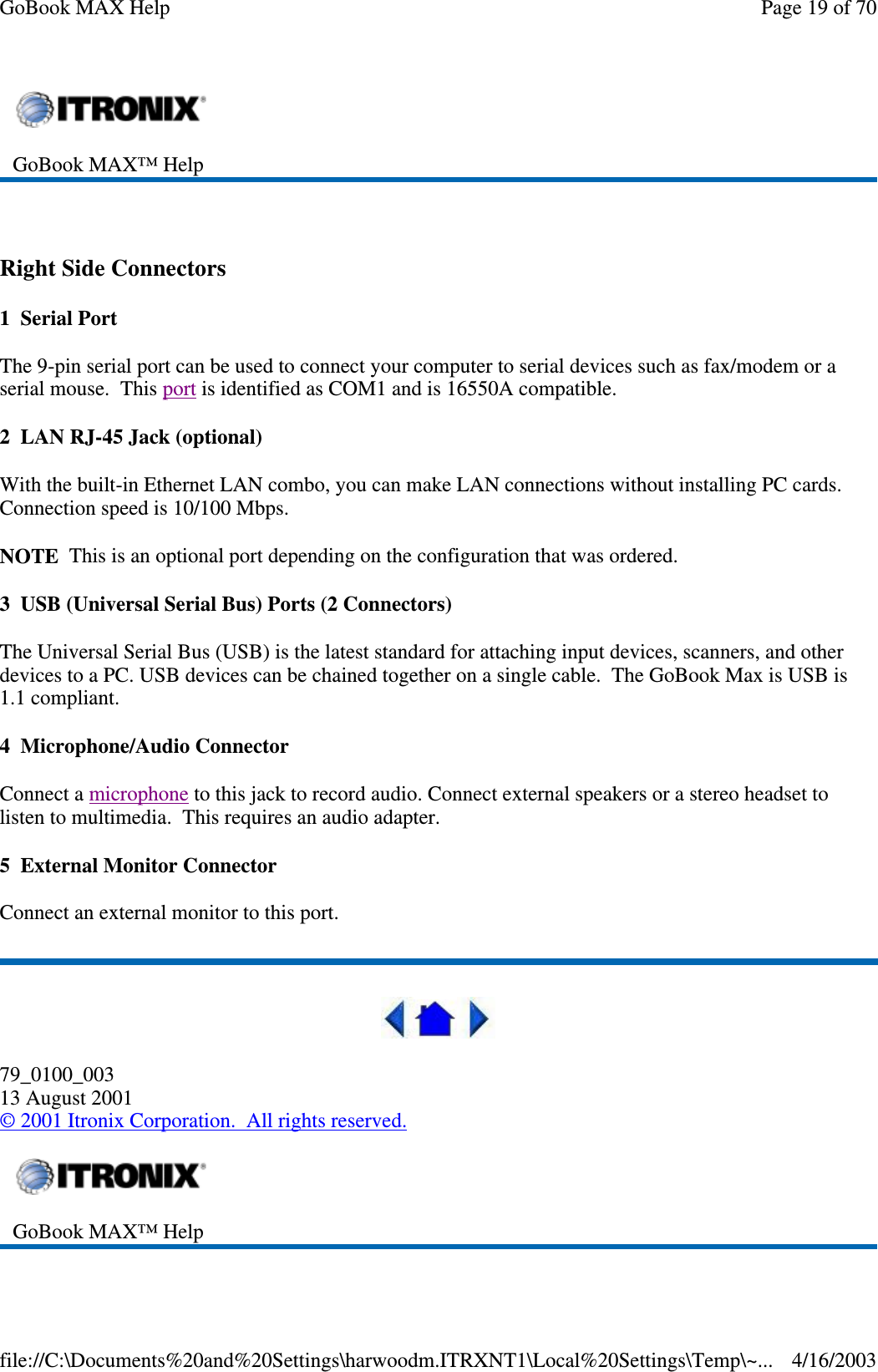  Right Side Connectors 1 Serial Port The 9-pin serial port can be used to connect your computer to serial devices such as fax/modem or a serial mouse. This port is identified as COM1 and is 16550A compatible. 2 LAN RJ-45 Jack (optional) With the built-in Ethernet LAN combo, you can make LAN connections without installing PC cards. Connection speed is 10/100 Mbps.  NOTE This is an optional port depending on the configuration that was ordered. 3 USB (Universal Serial Bus) Ports (2 Connectors) The Universal Serial Bus (USB) is the latest standard for attaching input devices, scanners, and other devices to a PC. USB devices can be chained together on a single cable. The GoBook Max is USB is 1.1 compliant. 4 Microphone/Audio Connector Connect a microphone to this jack to record audio. Connect external speakers or a stereo headset to listen to multimedia. This requires an audio adapter. 5 External Monitor Connector Connect an external monitor to this port.  79_0100_003 13 August 2001 © 2001 Itronix Corporation. All rights reserved.  GoBook MAX™ Help    GoBook MAX™ Help   Page 19 of 70GoBook MAX Help4/16/2003file://C:\Documents%20and%20Settings\harwoodm.ITRXNT1\Local%20Settings\Temp\~...