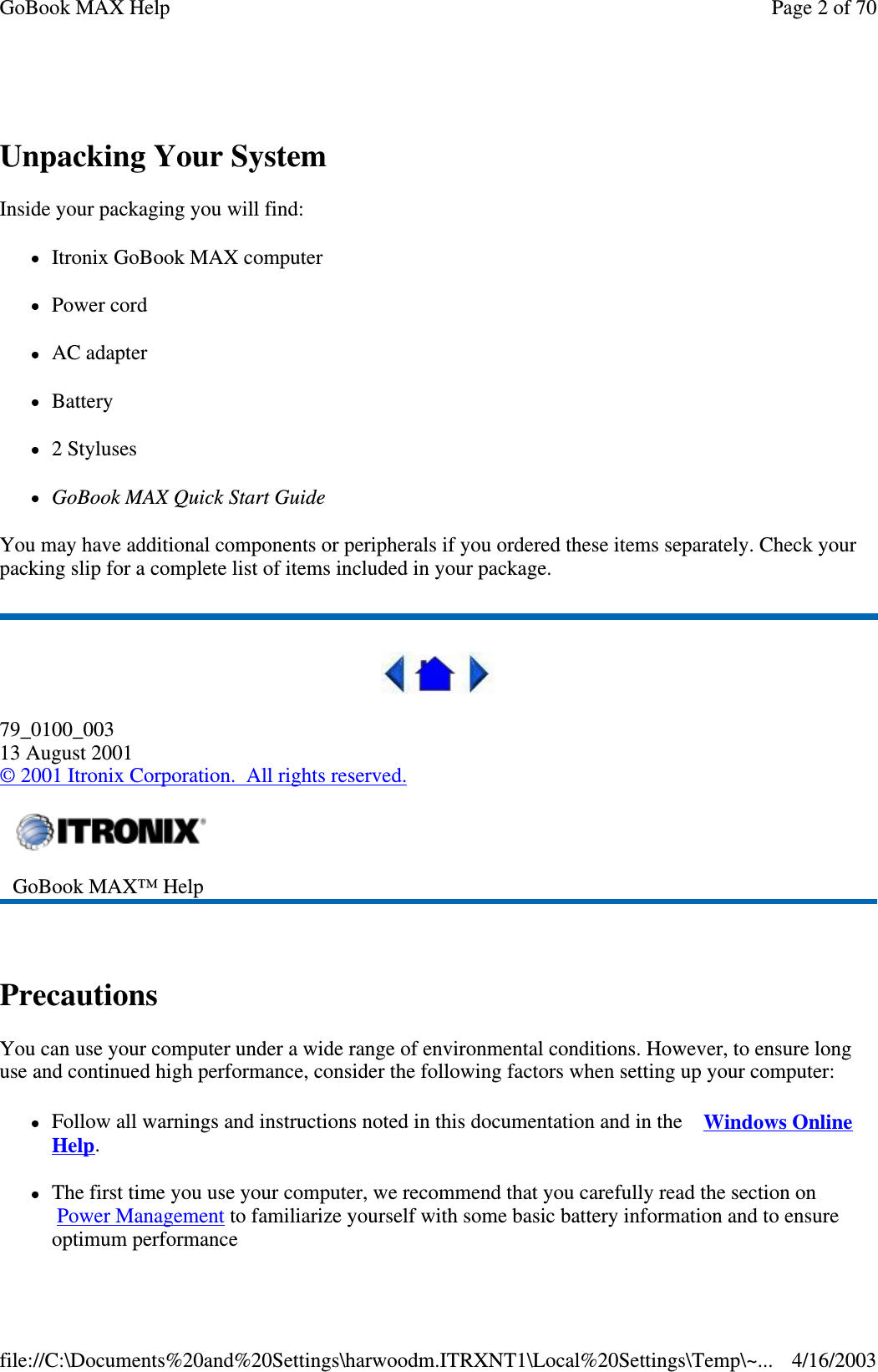 Unpacking Your System Inside your packaging you will find:  Itronix GoBook MAX computer  Power cord  AC adapter  Battery 2 Styluses GoBook MAX Quick Start Guide  You may have additional components or peripherals if you ordered these items separately. Check your packing slip for a complete list of items included in your package.  79_0100_003 13 August 2001 © 2001 Itronix Corporation. All rights reserved.  Precautions You can use your computer under a wide range of environmental conditions. However, to ensure long use and continued high performance, consider the following factors when setting up your computer:  Follow all warnings and instructions noted in this documentation and in the Windows Online Help. The first time you use your computer, we recommend that you carefully read the section on Power Management to familiarize yourself with some basic battery information and to ensure optimum performance  GoBook MAX™ Help   Page 2 of 70GoBook MAX Help4/16/2003file://C:\Documents%20and%20Settings\harwoodm.ITRXNT1\Local%20Settings\Temp\~...
