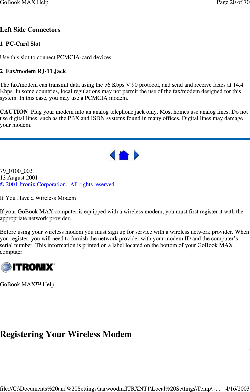 Left Side Connectors 1 PC-Card Slot Use this slot to connect PCMCIA-card devices. 2 Fax/modem RJ-11 Jack The fax/modem can transmit data using the 56 Kbps V.90 protocol, and send and receive faxes at 14.4 Kbps. In some countries, local regulations may not permit the use of the fax/modem designed for this system. In this case, you may use a PCMCIA modem.  CAUTION Plug your modem into an analog telephone jack only. Most homes use analog lines. Do not use digital lines, such as the PBX and ISDN systems found in many offices. Digital lines may damage your modem.   79_0100_003 13 August 2001 © 2001 Itronix Corporation. All rights reserved. If You Have a Wireless Modem If your GoBook MAX computer is equipped with a wireless modem, you must first register it with the appropriate network provider. Before using your wireless modem you must sign up for service with a wireless network provider. When you register, you will need to furnish the network provider with your modem ID and the computer’ s serial number. This information is printed on a label located on the bottom of your GoBook MAX computer.  Registering Your Wireless Modem GoBook MAX™ Help   Page 20 of 70GoBook MAX Help4/16/2003file://C:\Documents%20and%20Settings\harwoodm.ITRXNT1\Local%20Settings\Temp\~...