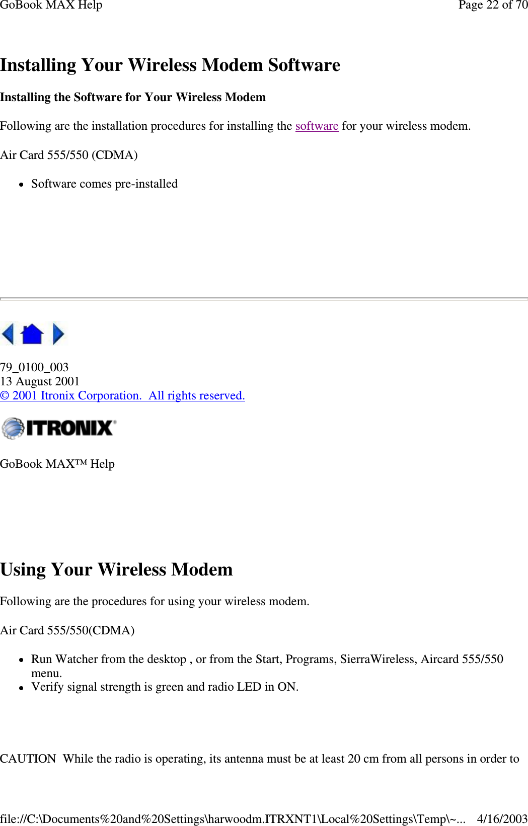 Installing Your Wireless Modem Software Installing the Software for Your Wireless Modem Following are the installation procedures for installing the software for your wireless modem.  Air Card 555/550 (CDMA) Software comes pre-installed     79_0100_003 13 August 2001 © 2001 Itronix Corporation. All rights reserved.  Using Your Wireless Modem Following are the procedures for using your wireless modem. Air Card 555/550(CDMA) Run Watcher from the desktop , or from the Start, Programs, SierraWireless, Aircard 555/550 menu.  Verify signal strength is green and radio LED in ON.   CAUTION While the radio is operating, its antenna must be at least 20 cm from all persons in order to GoBook MAX™ Help   Page 22 of 70GoBook MAX Help4/16/2003file://C:\Documents%20and%20Settings\harwoodm.ITRXNT1\Local%20Settings\Temp\~...