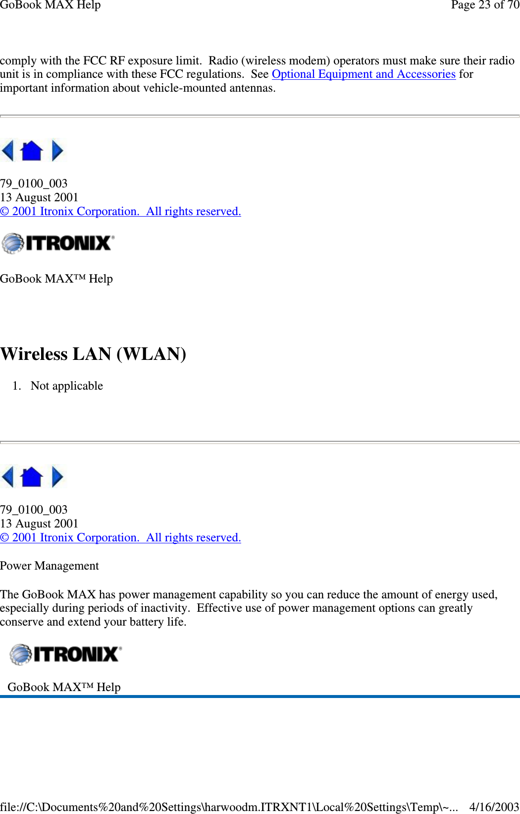 comply with the FCC RF exposure limit. Radio (wireless modem) operators must make sure their radio unit is in compliance with these FCC regulations. See Optional Equipment and Accessories for important information about vehicle-mounted antennas.  79_0100_003 13 August 2001 © 2001 Itronix Corporation. All rights reserved.  Wireless LAN (WLAN) 1. Not applicable    79_0100_003 13 August 2001 © 2001 Itronix Corporation. All rights reserved. Power Management The GoBook MAX has power management capability so you can reduce the amount of energy used, especially during periods of inactivity. Effective use of power management options can greatly conserve and extend your battery life.  GoBook MAX™ Help   GoBook MAX™ Help   Page 23 of 70GoBook MAX Help4/16/2003file://C:\Documents%20and%20Settings\harwoodm.ITRXNT1\Local%20Settings\Temp\~...