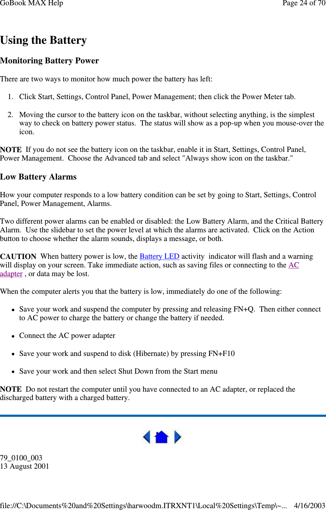 Using the Battery Monitoring Battery Power There are two ways to monitor how much power the battery has left: 1. Click Start, Settings, Control Panel, Power Management; then click the Power Meter tab. 2. Moving the cursor to the battery icon on the taskbar, without selecting anything, is the simplest way to check on battery power status. The status will show as a pop-up when you mouse-over the icon. NOTE If you do not see the battery icon on the taskbar, enable it in Start, Settings, Control Panel, Power Management. Choose the Advanced tab and select &quot;Always show icon on the taskbar.&quot; Low Battery Alarms How your computer responds to a low battery condition can be set by going to Start, Settings, Control Panel, Power Management, Alarms. Two different power alarms can be enabled or disabled: the Low Battery Alarm, and the Critical Battery Alarm. Use the slidebar to set the power level at which the alarms are activated. Click on the Action button to choose whether the alarm sounds, displays a message, or both. CAUTION When battery power is low, the Battery LED activity indicator will flash and a warning will display on your screen. Take immediate action, such as saving files or connecting to the AC adapter , or data may be lost.  When the computer alerts you that the battery is low, immediately do one of the following: Save your work and suspend the computer by pressing and releasing FN+Q. Then either connect to AC power to charge the battery or change the battery if needed. Connect the AC power adapter Save your work and suspend to disk (Hibernate) by pressing FN+F10 Save your work and then select Shut Down from the Start menu NOTE Do not restart the computer until you have connected to an AC adapter, or replaced the discharged battery with a charged battery.  79_0100_003 13 August 2001 Page 24 of 70GoBook MAX Help4/16/2003file://C:\Documents%20and%20Settings\harwoodm.ITRXNT1\Local%20Settings\Temp\~...