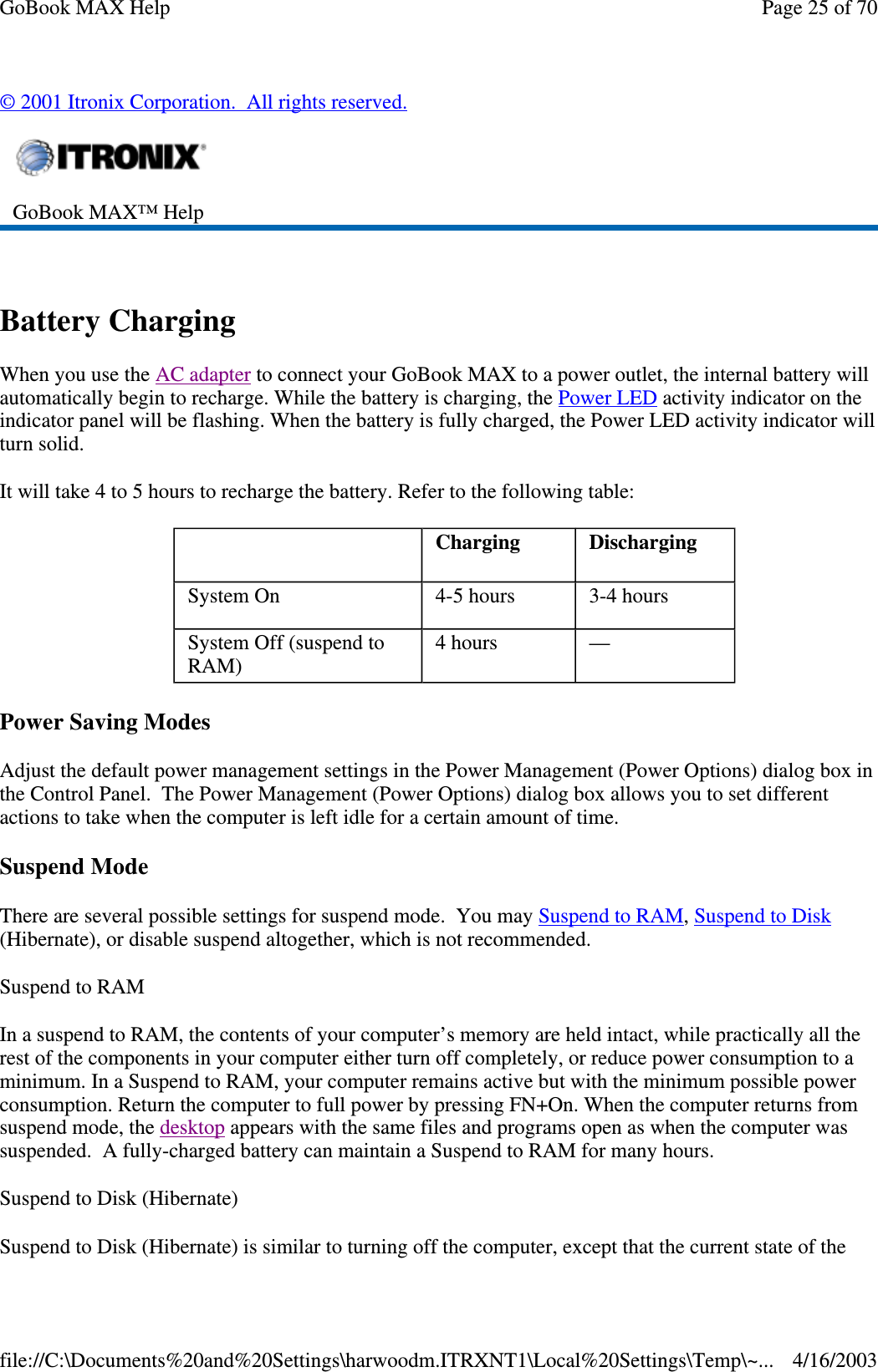 © 2001 Itronix Corporation. All rights reserved.  Battery Charging When you use the AC adapter to connect your GoBook MAX to a power outlet, the internal battery will automatically begin to recharge. While the battery is charging, the Power LED activity indicator on the indicator panel will be flashing. When the battery is fully charged, the Power LED activity indicator will turn solid. It will take 4 to 5 hours to recharge the battery. Refer to the following table: Power Saving Modes Adjust the default power management settings in the Power Management (Power Options) dialog box in the Control Panel. The Power Management (Power Options) dialog box allows you to set different actions to take when the computer is left idle for a certain amount of time. Suspend Mode There are several possible settings for suspend mode. You may Suspend to RAM, Suspend to Disk (Hibernate), or disable suspend altogether, which is not recommended. Suspend to RAM  In a suspend to RAM, the contents of your computer’ s memory are held intact, while practically all the rest of the components in your computer either turn off completely, or reduce power consumption to a minimum. In a Suspend to RAM, your computer remains active but with the minimum possible power consumption. Return the computer to full power by pressing FN+On. When the computer returns from suspend mode, the desktop appears with the same files and programs open as when the computer was suspended. A fully-charged battery can maintain a Suspend to RAM for many hours.  Suspend to Disk (Hibernate)  Suspend to Disk (Hibernate) is similar to turning off the computer, except that the current state of the  GoBook MAX™ Help     Charging   Discharging System On   4-5 hours   3-4 hours System Off (suspend to RAM)   4 hours   —  Page 25 of 70GoBook MAX Help4/16/2003file://C:\Documents%20and%20Settings\harwoodm.ITRXNT1\Local%20Settings\Temp\~...