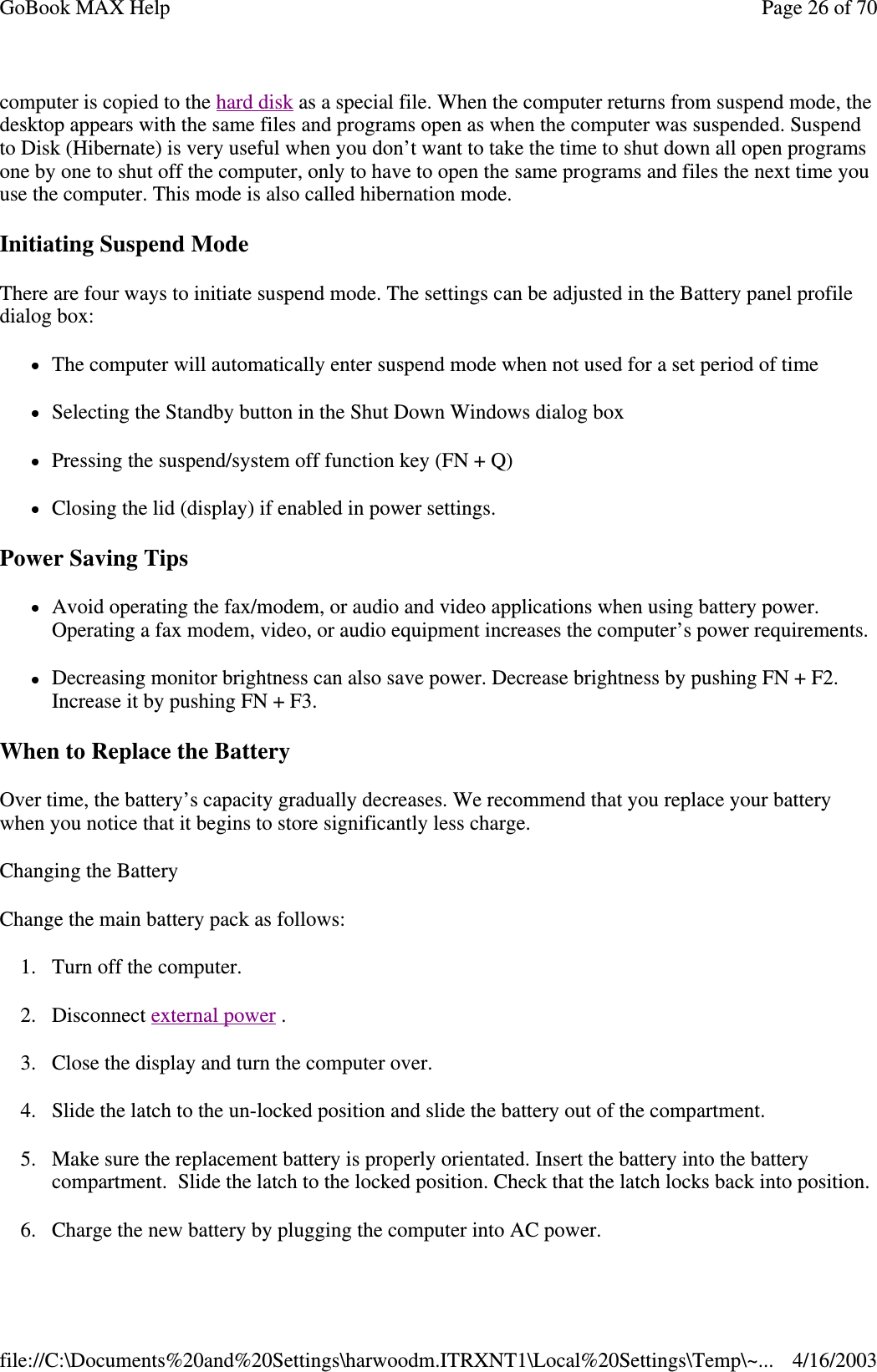computer is copied to the hard disk as a special file. When the computer returns from suspend mode, the desktop appears with the same files and programs open as when the computer was suspended. Suspend to Disk (Hibernate) is very useful when you don’ t want to take the time to shut down all open programs one by one to shut off the computer, only to have to open the same programs and files the next time you use the computer. This mode is also called hibernation mode. Initiating Suspend Mode There are four ways to initiate suspend mode. The settings can be adjusted in the Battery panel profile dialog box: The computer will automatically enter suspend mode when not used for a set period of time Selecting the Standby button in the Shut Down Windows dialog box Pressing the suspend/system off function key (FN + Q) Closing the lid (display) if enabled in power settings. Power Saving Tips Avoid operating the fax/modem, or audio and video applications when using battery power. Operating a fax modem, video, or audio equipment increases the computer’ s power requirements. Decreasing monitor brightness can also save power. Decrease brightness by pushing FN + F2. Increase it by pushing FN + F3.  When to Replace the Battery Over time, the battery’ s capacity gradually decreases. We recommend that you replace your battery when you notice that it begins to store significantly less charge. Changing the Battery Change the main battery pack as follows: 1. Turn off the computer.  2. Disconnect external power . 3. Close the display and turn the computer over. 4. Slide the latch to the un-locked position and slide the battery out of the compartment. 5. Make sure the replacement battery is properly orientated. Insert the battery into the battery compartment. Slide the latch to the locked position. Check that the latch locks back into position. 6.Charge the new battery by plugging the computer into AC power. Page 26 of 70GoBook MAX Help4/16/2003file://C:\Documents%20and%20Settings\harwoodm.ITRXNT1\Local%20Settings\Temp\~...