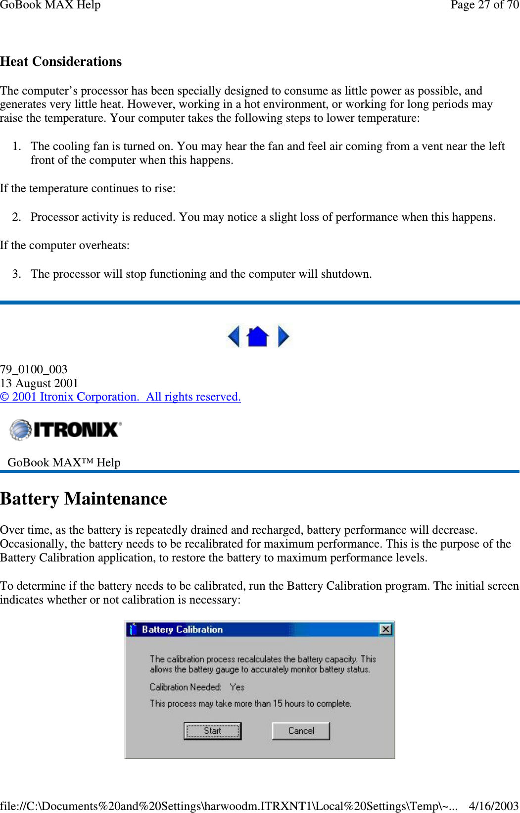 Heat Considerations The computer’ s processor has been specially designed to consume as little power as possible, and generates very little heat. However, working in a hot environment, or working for long periods may raise the temperature. Your computer takes the following steps to lower temperature: 1. The cooling fan is turned on. You may hear the fan and feel air coming from a vent near the left front of the computer when this happens.  If the temperature continues to rise: 2. Processor activity is reduced. You may notice a slight loss of performance when this happens. If the computer overheats: 3. The processor will stop functioning and the computer will shutdown.  79_0100_003 13 August 2001 © 2001 Itronix Corporation. All rights reserved. Battery Maintenance Over time, as the battery is repeatedly drained and recharged, battery performance will decrease. Occasionally, the battery needs to be recalibrated for maximum performance. This is the purpose of the Battery Calibration application, to restore the battery to maximum performance levels.  To determine if the battery needs to be calibrated, run the Battery Calibration program. The initial screen indicates whether or not calibration is necessary:   GoBook MAX™ Help   Page 27 of 70GoBook MAX Help4/16/2003file://C:\Documents%20and%20Settings\harwoodm.ITRXNT1\Local%20Settings\Temp\~...