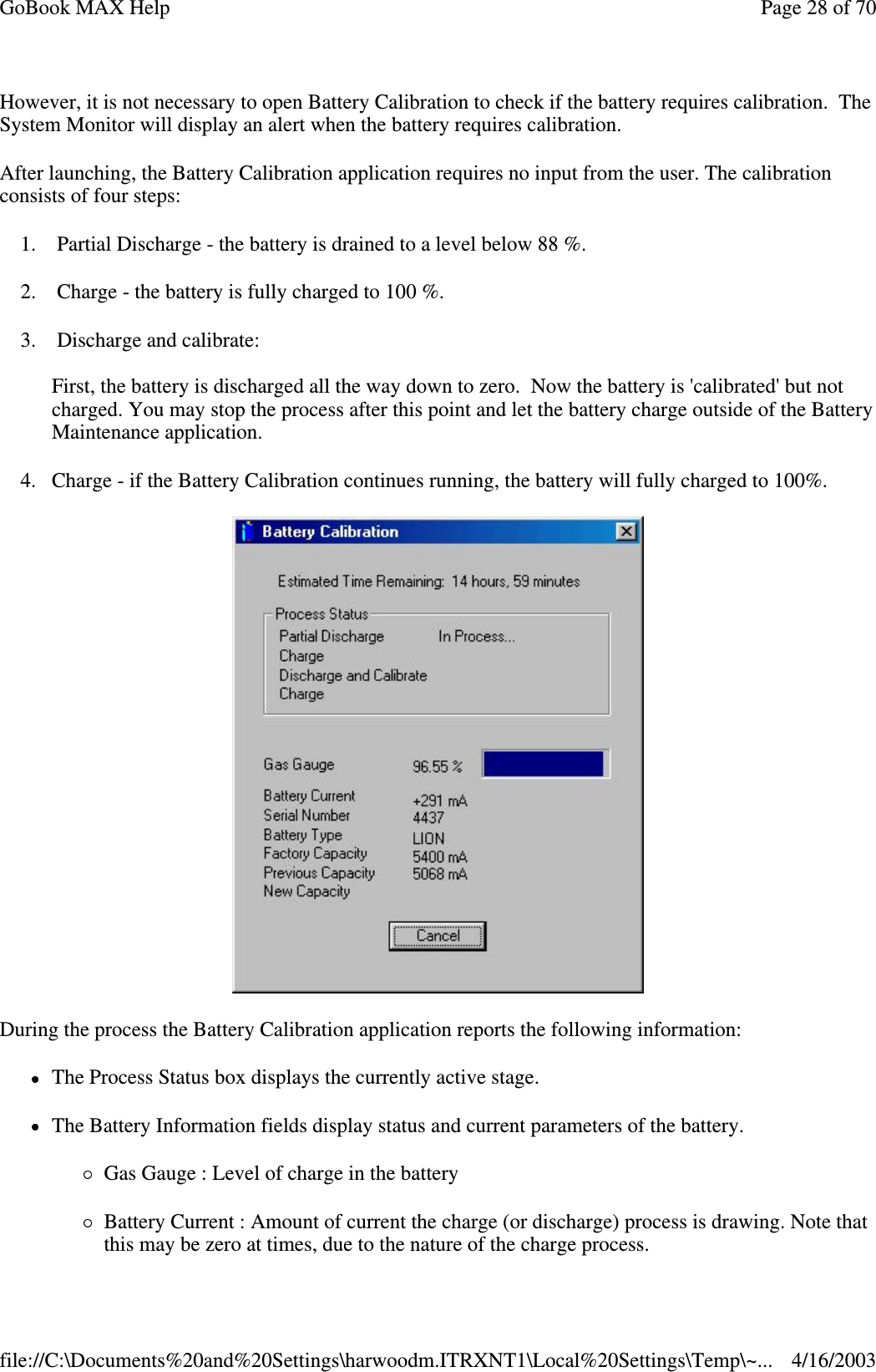 However, it is not necessary to open Battery Calibration to check if the battery requires calibration. The System Monitor will display an alert when the battery requires calibration.  After launching, the Battery Calibration application requires no input from the user. The calibration consists of four steps: 1. Partial Discharge - the battery is drained to a level below 88 %. 2. Charge - the battery is fully charged to 100 %. 3. Discharge and calibrate:  First, the battery is discharged all the way down to zero. Now the battery is &apos;calibrated&apos; but not charged. You may stop the process after this point and let the battery charge outside of the Battery Maintenance application. 4. Charge - if the Battery Calibration continues running, the battery will fully charged to 100%.   During the process the Battery Calibration application reports the following information: The Process Status box displays the currently active stage.  The Battery Information fields display status and current parameters of the battery.  Gas Gauge : Level of charge in the battery Battery Current : Amount of current the charge (or discharge) process is drawing. Note that this may be zero at times, due to the nature of the charge process.  Page 28 of 70GoBook MAX Help4/16/2003file://C:\Documents%20and%20Settings\harwoodm.ITRXNT1\Local%20Settings\Temp\~...