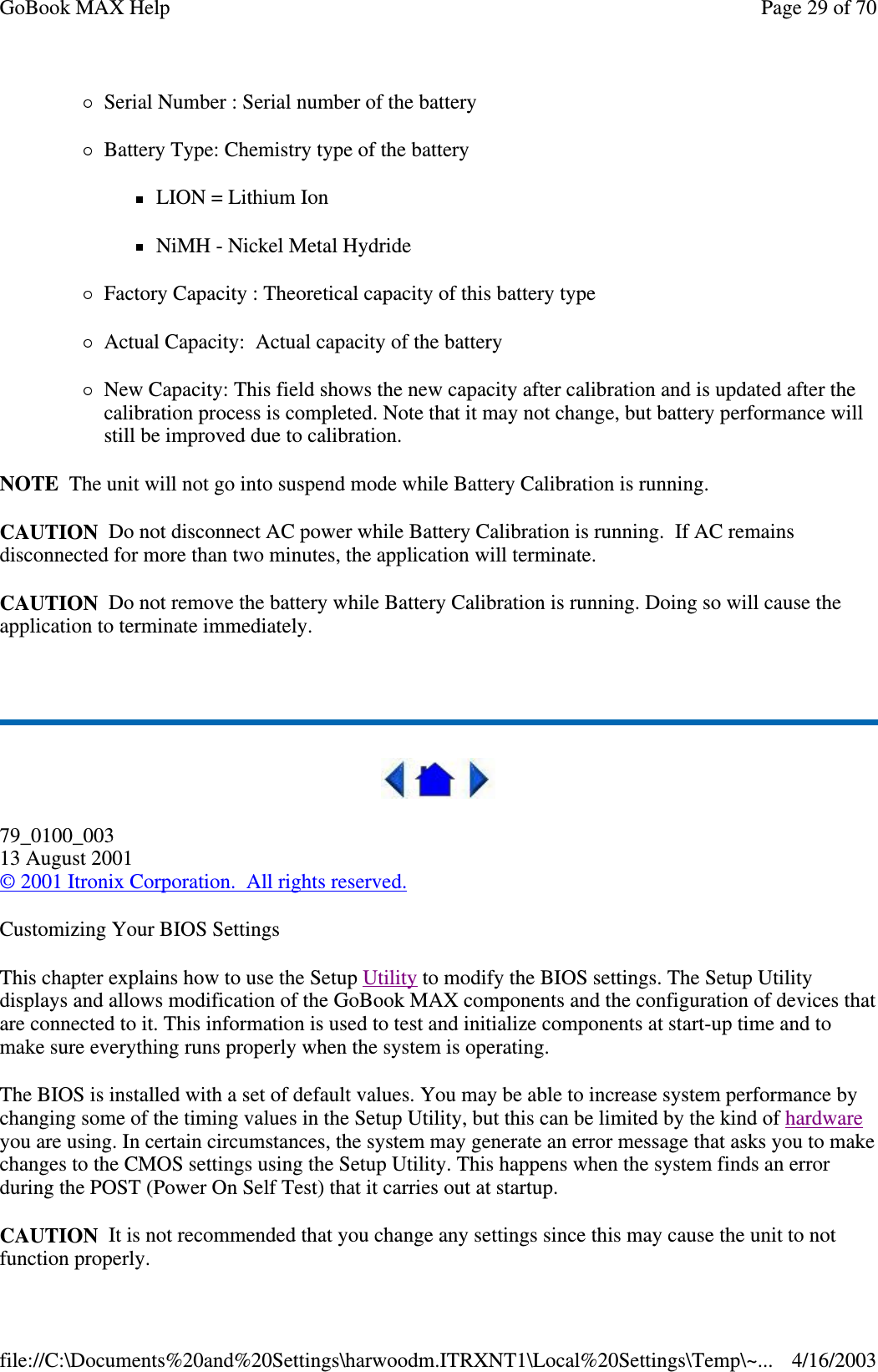 Serial Number : Serial number of the battery  Battery Type: Chemistry type of the battery LION = Lithium Ion NiMH - Nickel Metal Hydride Factory Capacity : Theoretical capacity of this battery type Actual Capacity: Actual capacity of the battery  New Capacity: This field shows the new capacity after calibration and is updated after the calibration process is completed. Note that it may not change, but battery performance will still be improved due to calibration.  NOTE The unit will not go into suspend mode while Battery Calibration is running. CAUTION Do not disconnect AC power while Battery Calibration is running. If AC remains disconnected for more than two minutes, the application will terminate.  CAUTION Do not remove the battery while Battery Calibration is running. Doing so will cause the application to terminate immediately.   79_0100_003 13 August 2001 © 2001 Itronix Corporation. All rights reserved. Customizing Your BIOS Settings This chapter explains how to use the Setup Utility to modify the BIOS settings. The Setup Utility displays and allows modification of the GoBook MAX components and the configuration of devices that are connected to it. This information is used to test and initialize components at start-up time and to make sure everything runs properly when the system is operating. The BIOS is installed with a set of default values. You may be able to increase system performance by changing some of the timing values in the Setup Utility, but this can be limited by the kind of hardware you are using. In certain circumstances, the system may generate an error message that asks you to make changes to the CMOS settings using the Setup Utility. This happens when the system finds an error during the POST (Power On Self Test) that it carries out at startup. CAUTION It is not recommended that you change any settings since this may cause the unit to not function properly.  Page 29 of 70GoBook MAX Help4/16/2003file://C:\Documents%20and%20Settings\harwoodm.ITRXNT1\Local%20Settings\Temp\~...