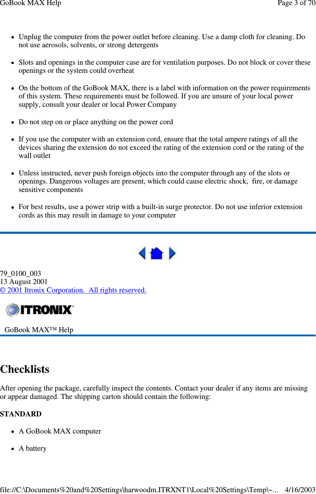 Unplug the computer from the power outlet before cleaning. Use a damp cloth for cleaning. Do not use aerosols, solvents, or strong detergents Slots and openings in the computer case are for ventilation purposes. Do not block or cover these openings or the system could overheat On the bottom of the GoBook MAX, there is a label with information on the power requirements of this system. These requirements must be followed. If you are unsure of your local power supply, consult your dealer or local Power Company Do not step on or place anything on the power cord If you use the computer with an extension cord, ensure that the total ampere ratings of all the devices sharing the extension do not exceed the rating of the extension cord or the rating of the wall outlet Unless instructed, never push foreign objects into the computer through any of the slots or openings. Dangerous voltages are present, which could cause electric shock, fire, or damage sensitive components For best results, use a power strip with a built-in surge protector. Do not use inferior extension cords as this may result in damage to your computer  79_0100_003 13 August 2001 © 2001 Itronix Corporation. All rights reserved.  Checklists After opening the package, carefully inspect the contents. Contact your dealer if any items are missing or appear damaged. The shipping carton should contain the following: STANDARD  A GoBook MAX computer  A battery  GoBook MAX™ Help   Page 3 of 70GoBook MAX Help4/16/2003file://C:\Documents%20and%20Settings\harwoodm.ITRXNT1\Local%20Settings\Temp\~...