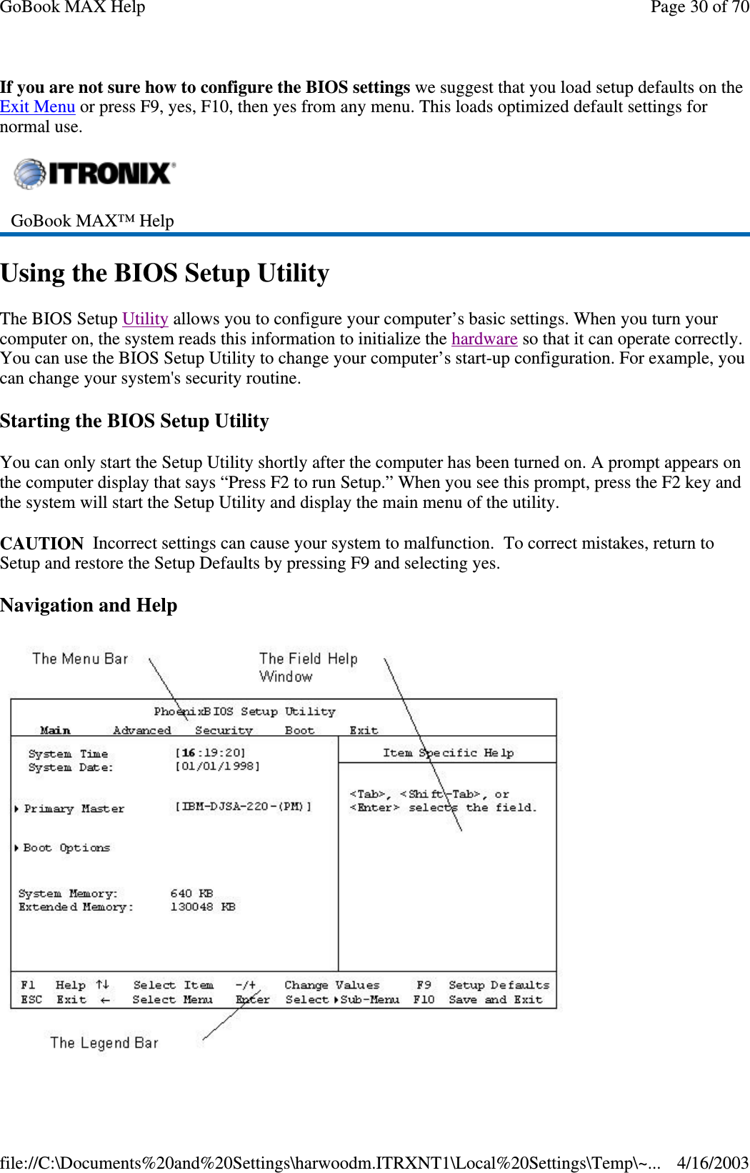 If you are not sure how to configure the BIOS settings we suggest that you load setup defaults on the Exit Menu or press F9, yes, F10, then yes from any menu. This loads optimized default settings for normal use. Using the BIOS Setup Utility The BIOS Setup Utility allows you to configure your computer’ s basic settings. When you turn your computer on, the system reads this information to initialize the hardware so that it can operate correctly. You can use the BIOS Setup Utility to change your computer’ s start-up configuration. For example, you can change your system&apos;s security routine. Starting the BIOS Setup Utility You can only start the Setup Utility shortly after the computer has been turned on. A prompt appears on the computer display that says “ Press F2 to run Setup.” When you see this prompt, press the F2 key and the system will start the Setup Utility and display the main menu of the utility. CAUTION Incorrect settings can cause your system to malfunction. To correct mistakes, return to Setup and restore the Setup Defaults by pressing F9 and selecting yes. Navigation and Help   GoBook MAX™ Help   Page 30 of 70GoBook MAX Help4/16/2003file://C:\Documents%20and%20Settings\harwoodm.ITRXNT1\Local%20Settings\Temp\~...