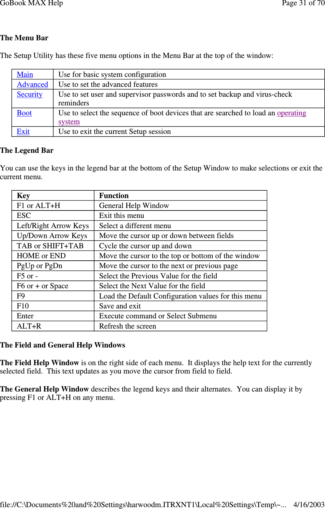 The Menu Bar The Setup Utility has these five menu options in the Menu Bar at the top of the window: The Legend Bar You can use the keys in the legend bar at the bottom of the Setup Window to make selections or exit the current menu. The Field and General Help Windows  The Field Help Window is on the right side of each menu. It displays the help text for the currently selected field. This text updates as you move the cursor from field to field. The General Help Window describes the legend keys and their alternates. You can display it by pressing F1 or ALT+H on any menu. Main  Use for basic system configuration Advanced  Use to set the advanced features Security  Use to set user and supervisor passwords and to set backup and virus-check reminders Boot  Use to select the sequence of boot devices that are searched to load an operating system  Exit  Use to exit the current Setup session Key  Function F1 or ALT+H  General Help Window ESC  Exit this menu Left/Right Arrow Keys  Select a different menu Up/Down Arrow Keys  Move the cursor up or down between fields TAB or SHIFT+TAB  Cycle the cursor up and down HOME or END  Move the cursor to the top or bottom of the window PgUp or PgDn  Move the cursor to the next or previous page F5 or -  Select the Previous Value for the field F6 or + or Space  Select the Next Value for the field F9  Load the Default Configuration values for this menu F10  Save and exit Enter  Execute command or Select Submenu ALT+R  Refresh the screen Page 31 of 70GoBook MAX Help4/16/2003file://C:\Documents%20and%20Settings\harwoodm.ITRXNT1\Local%20Settings\Temp\~...