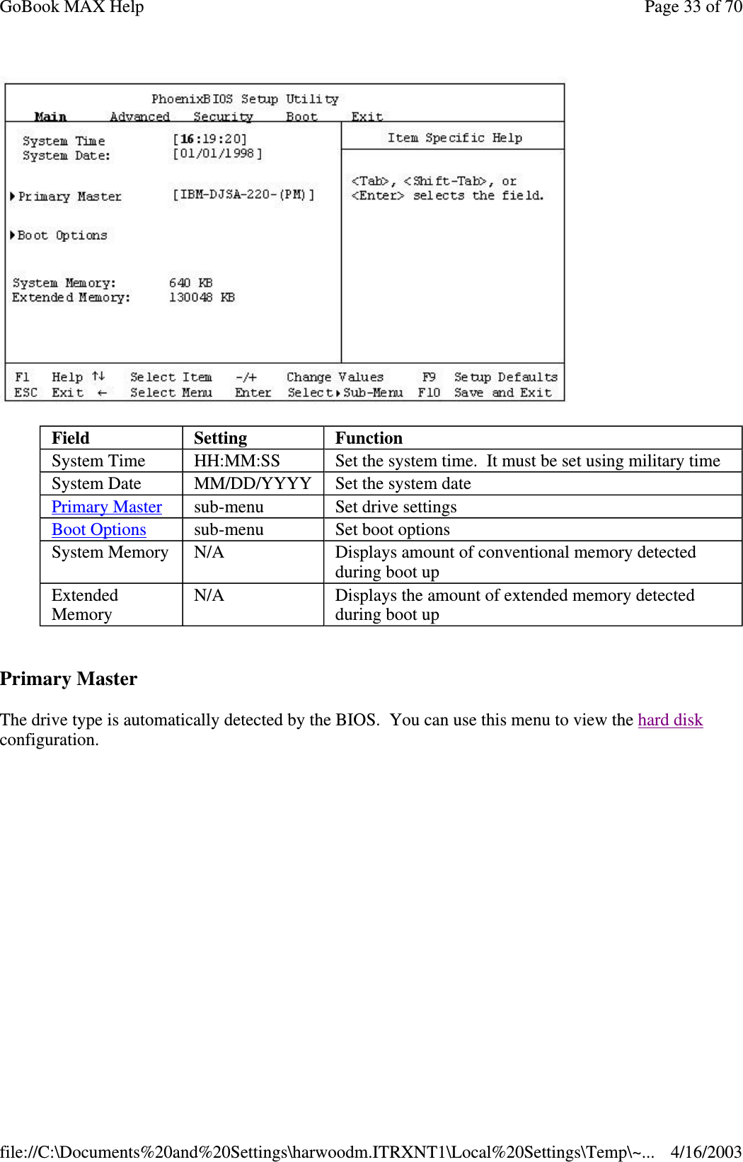   Primary Master The drive type is automatically detected by the BIOS. You can use this menu to view the hard disk configuration. Field  Setting   Function System Time  HH:MM:SS  Set the system time. It must be set using military time System Date  MM/DD/YYYY  Set the system date Primary Master  sub-menu  Set drive settings Boot Options  sub-menu  Set boot options System Memory  N/A  Displays amount of conventional memory detected during boot up Extended Memory  N/A  Displays the amount of extended memory detected during boot up Page 33 of 70GoBook MAX Help4/16/2003file://C:\Documents%20and%20Settings\harwoodm.ITRXNT1\Local%20Settings\Temp\~...