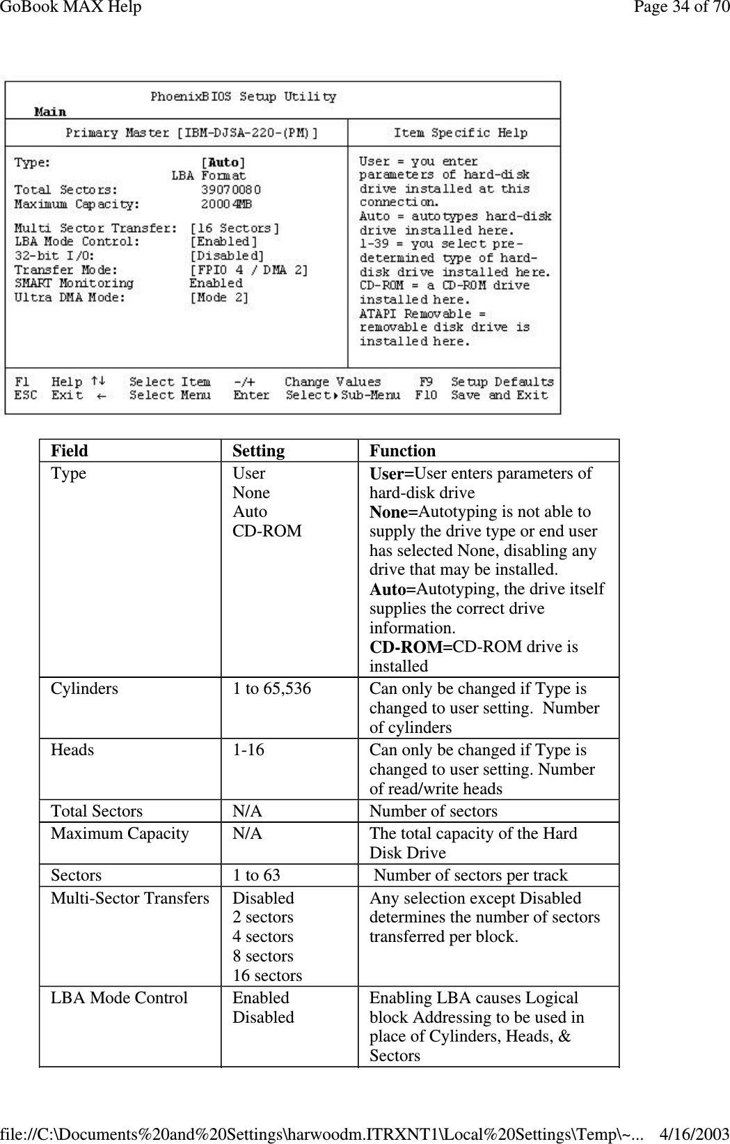  Field  Setting   Function Type  User None Auto CD-ROM User=User enters parameters of hard-disk drive None=Autotyping is not able to supply the drive type or end user has selected None, disabling any drive that may be installed. Auto=Autotyping, the drive itself supplies the correct drive information.  CD-ROM=CD-ROM drive is installed Cylinders  1 to 65,536  Can only be changed if Type is changed to user setting. Number of cylinders Heads  1-16  Can only be changed if Type is changed to user setting. Number of read/write heads Total Sectors  N/A  Number of sectors Maximum Capacity  N/A  The total capacity of the Hard Disk Drive Sectors  1 to 63   Number of sectors per track  Multi-Sector Transfers   Disabled 2 sectors 4 sectors 8 sectors 16 sectors  Any selection except Disabled determines the number of sectors transferred per block. LBA Mode Control   Enabled Disabled   Enabling LBA causes Logical block Addressing to be used in place of Cylinders, Heads, &amp; Sectors  Page 34 of 70GoBook MAX Help4/16/2003file://C:\Documents%20and%20Settings\harwoodm.ITRXNT1\Local%20Settings\Temp\~...