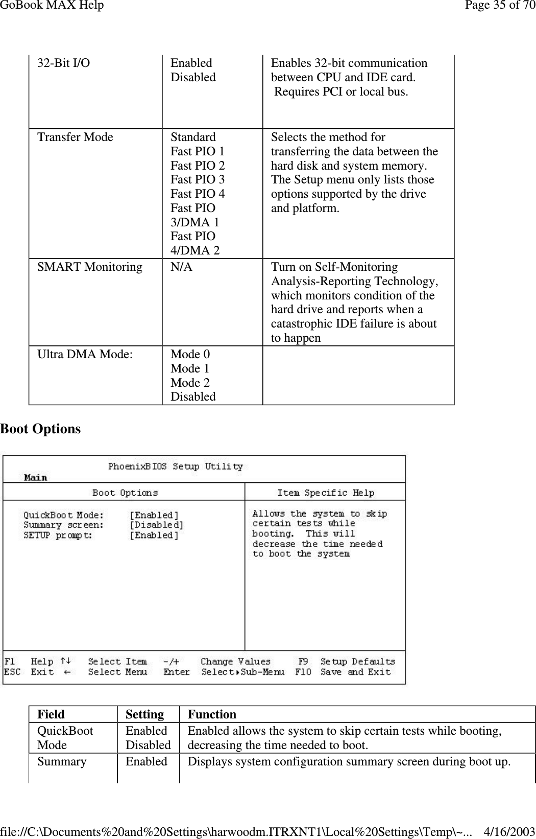 Boot Options  32-Bit I/O   Enabled Disabled  Enables 32-bit communication between CPU and IDE card. Requires PCI or local bus.   Transfer Mode  Standard Fast PIO 1 Fast PIO 2 Fast PIO 3 Fast PIO 4  Fast PIO 3/DMA 1 Fast PIO 4/DMA 2 Selects the method for transferring the data between the hard disk and system memory. The Setup menu only lists those options supported by the drive and platform.  SMART Monitoring   N/A  Turn on Self-Monitoring Analysis-Reporting Technology, which monitors condition of the hard drive and reports when a catastrophic IDE failure is about to happen  Ultra DMA Mode:  Mode 0 Mode 1 Mode 2 Disabled  Field  Setting   Function QuickBoot Mode  Enabled Disabled  Enabled allows the system to skip certain tests while booting, decreasing the time needed to boot. Summary  Enabled  Displays system configuration summary screen during boot up.  Page 35 of 70GoBook MAX Help4/16/2003file://C:\Documents%20and%20Settings\harwoodm.ITRXNT1\Local%20Settings\Temp\~...