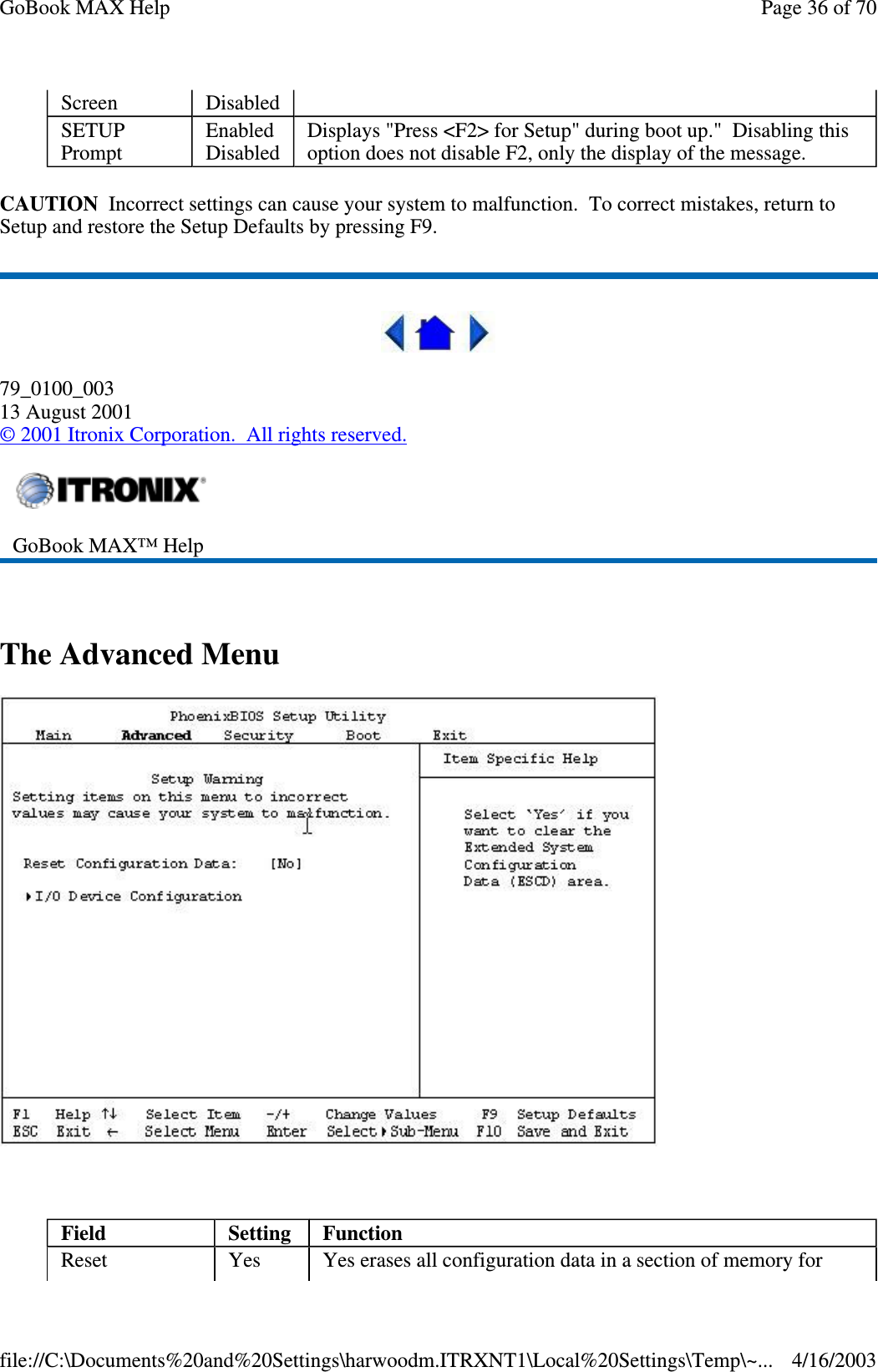 CAUTION Incorrect settings can cause your system to malfunction. To correct mistakes, return to Setup and restore the Setup Defaults by pressing F9.  79_0100_003 13 August 2001 © 2001 Itronix Corporation. All rights reserved.  The Advanced Menu   Screen  Disabled  SETUP Prompt  Enabled Disabled  Displays &quot;Press &lt;F2&gt; for Setup&quot; during boot up.&quot; Disabling this option does not disable F2, only the display of the message.   GoBook MAX™ Help   Field  Setting   Function Reset  Yes  Yes erases all configuration data in a section of memory for Page 36 of 70GoBook MAX Help4/16/2003file://C:\Documents%20and%20Settings\harwoodm.ITRXNT1\Local%20Settings\Temp\~...