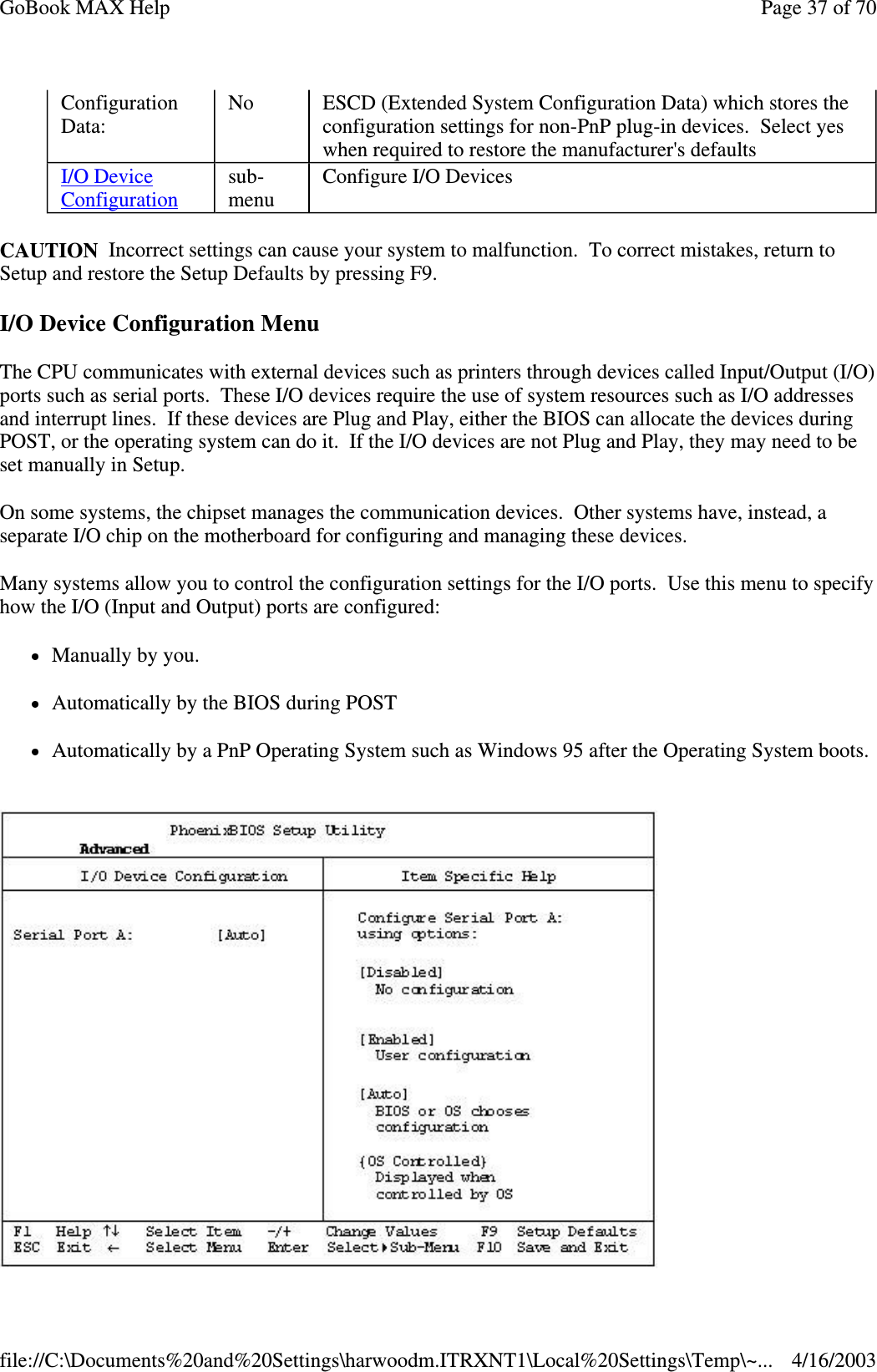 CAUTION Incorrect settings can cause your system to malfunction. To correct mistakes, return to Setup and restore the Setup Defaults by pressing F9. I/O Device Configuration Menu The CPU communicates with external devices such as printers through devices called Input/Output (I/O) ports such as serial ports. These I/O devices require the use of system resources such as I/O addresses and interrupt lines. If these devices are Plug and Play, either the BIOS can allocate the devices during POST, or the operating system can do it. If the I/O devices are not Plug and Play, they may need to be set manually in Setup.  On some systems, the chipset manages the communication devices. Other systems have, instead, a separate I/O chip on the motherboard for configuring and managing these devices.  Many systems allow you to control the configuration settings for the I/O ports. Use this menu to specify how the I/O (Input and Output) ports are configured:  Manually by you.  Automatically by the BIOS during POST  Automatically by a PnP Operating System such as Windows 95 after the Operating System boots.   Configuration Data:  No  ESCD (Extended System Configuration Data) which stores the configuration settings for non-PnP plug-in devices. Select yes when required to restore the manufacturer&apos;s defaults I/O Device Configuration sub-menu  Configure I/O Devices Page 37 of 70GoBook MAX Help4/16/2003file://C:\Documents%20and%20Settings\harwoodm.ITRXNT1\Local%20Settings\Temp\~...