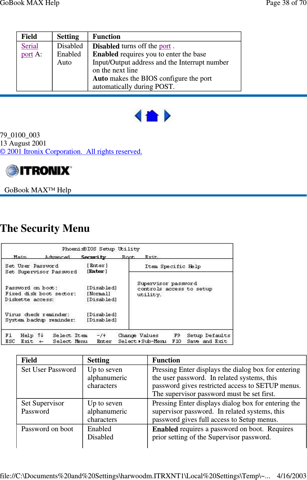  79_0100_003 13 August 2001 © 2001 Itronix Corporation. All rights reserved.  The Security Menu  Field  Setting   Function Serial port A:   Disabled Enabled Auto Disabled turns off the port . Enabled requires you to enter the base Input/Output address and the Interrupt number on the next line Auto makes the BIOS configure the port automatically during POST.  GoBook MAX™ Help   Field  Setting   Function Set User Password   Up to seven alphanumeric characters Pressing Enter displays the dialog box for entering the user password. In related systems, this password gives restricted access to SETUP menus. The supervisor password must be set first. Set Supervisor Password  Up to seven alphanumeric characters Pressing Enter displays dialog box for entering the supervisor password. In related systems, this password gives full access to Setup menus.  Password on boot  Enabled Disabled  Enabled requires a password on boot. Requires prior setting of the Supervisor password. Page 38 of 70GoBook MAX Help4/16/2003file://C:\Documents%20and%20Settings\harwoodm.ITRXNT1\Local%20Settings\Temp\~...