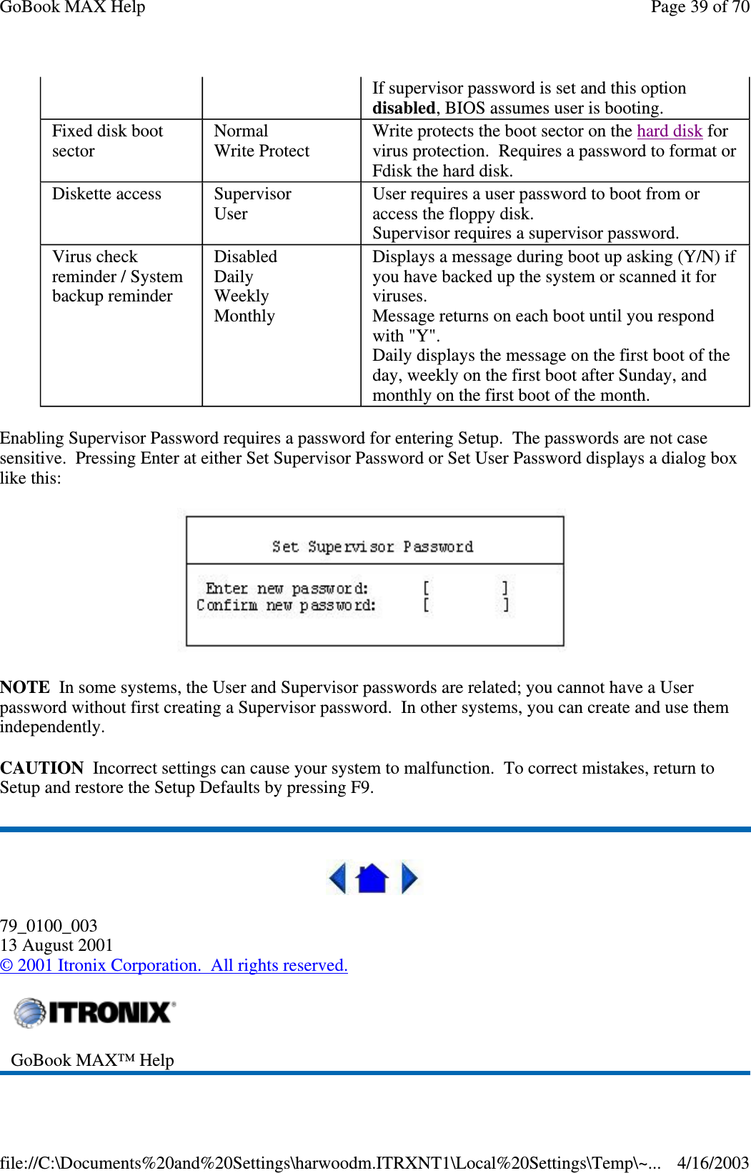 Enabling Supervisor Password requires a password for entering Setup. The passwords are not case sensitive. Pressing Enter at either Set Supervisor Password or Set User Password displays a dialog box like this:  NOTE In some systems, the User and Supervisor passwords are related; you cannot have a User password without first creating a Supervisor password. In other systems, you can create and use them independently. CAUTION Incorrect settings can cause your system to malfunction. To correct mistakes, return to Setup and restore the Setup Defaults by pressing F9.  79_0100_003 13 August 2001 © 2001 Itronix Corporation. All rights reserved. If supervisor password is set and this option disabled, BIOS assumes user is booting.  Fixed disk boot sector  Normal Write Protect   Write protects the boot sector on the hard disk for virus protection. Requires a password to format or Fdisk the hard disk.  Diskette access  Supervisor User  User requires a user password to boot from or access the floppy disk. Supervisor requires a supervisor password. Virus check reminder / System backup reminder Disabled Daily Weekly Monthly  Displays a message during boot up asking (Y/N) if you have backed up the system or scanned it for viruses. Message returns on each boot until you respond with &quot;Y&quot;. Daily displays the message on the first boot of the day, weekly on the first boot after Sunday, and monthly on the first boot of the month.   GoBook MAX™ Help   Page 39 of 70GoBook MAX Help4/16/2003file://C:\Documents%20and%20Settings\harwoodm.ITRXNT1\Local%20Settings\Temp\~...