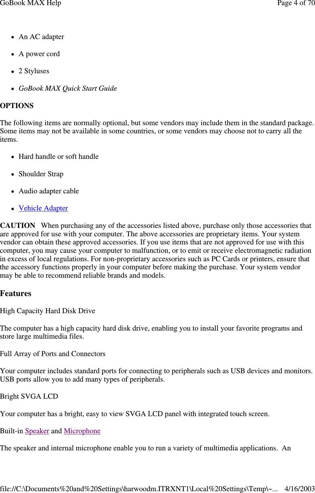 An AC adapter A power cord 2 Styluses GoBook MAX Quick Start Guide OPTIONS  The following items are normally optional, but some vendors may include them in the standard package. Some items may not be available in some countries, or some vendors may choose not to carry all the items. Hard handle or soft handle Shoulder Strap Audio adapter cable Vehicle Adapter CAUTION When purchasing any of the accessories listed above, purchase only those accessories that are approved for use with your computer. The above accessories are proprietary items. Your system vendor can obtain these approved accessories. If you use items that are not approved for use with this computer, you may cause your computer to malfunction, or to emit or receive electromagnetic radiation in excess of local regulations. For non-proprietary accessories such as PC Cards or printers, ensure that the accessory functions properly in your computer before making the purchase. Your system vendor may be able to recommend reliable brands and models.  Features High Capacity Hard Disk Drive The computer has a high capacity hard disk drive, enabling you to install your favorite programs and store large multimedia files. Full Array of Ports and Connectors Your computer includes standard ports for connecting to peripherals such as USB devices and monitors. USB ports allow you to add many types of peripherals.  Bright SVGA LCD Your computer has a bright, easy to view SVGA LCD panel with integrated touch screen. Built-in Speaker and Microphone  The speaker and internal microphone enable you to run a variety of multimedia applications. An Page 4 of 70GoBook MAX Help4/16/2003file://C:\Documents%20and%20Settings\harwoodm.ITRXNT1\Local%20Settings\Temp\~...