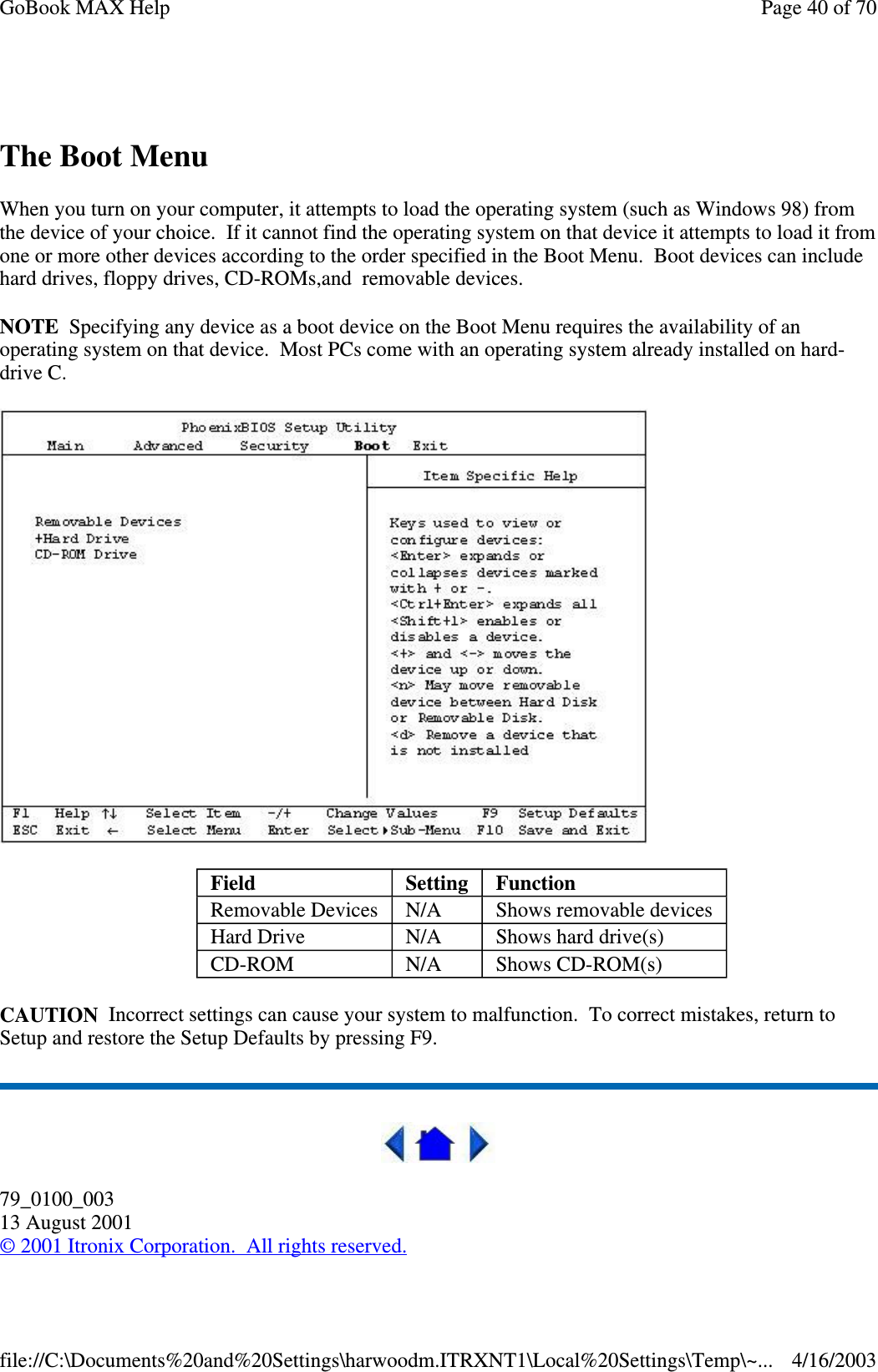  The Boot Menu When you turn on your computer, it attempts to load the operating system (such as Windows 98) from the device of your choice. If it cannot find the operating system on that device it attempts to load it from one or more other devices according to the order specified in the Boot Menu. Boot devices can include hard drives, floppy drives, CD-ROMs,and removable devices. NOTE Specifying any device as a boot device on the Boot Menu requires the availability of an operating system on that device. Most PCs come with an operating system already installed on hard-drive C.  CAUTION Incorrect settings can cause your system to malfunction. To correct mistakes, return to Setup and restore the Setup Defaults by pressing F9.  79_0100_003 13 August 2001 © 2001 Itronix Corporation. All rights reserved. Field  Setting   Function Removable Devices  N/A  Shows removable devices Hard Drive  N/A  Shows hard drive(s) CD-ROM  N/A  Shows CD-ROM(s) Page 40 of 70GoBook MAX Help4/16/2003file://C:\Documents%20and%20Settings\harwoodm.ITRXNT1\Local%20Settings\Temp\~...
