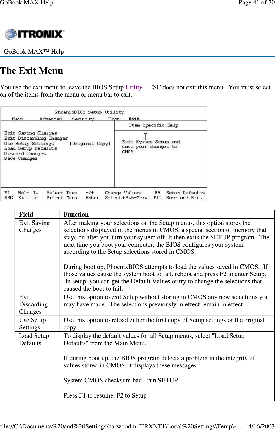 The Exit Menu You use the exit menu to leave the BIOS Setup Utility . ESC does not exit this menu. You must select on of the items from the menu or menu bar to exit.   GoBook MAX™ Help   Field  Function Exit Saving Changes  After making your selections on the Setup menus, this option stores the selections displayed in the menus in CMOS, a special section of memory that stays on after you turn your system off. It then exits the SETUP program. The next time you boot your computer, the BIOS configures your system according to the Setup selections stored in CMOS.  During boot up, PhoenixBIOS attempts to load the values saved in CMOS. If those values cause the system boot to fail, reboot and press F2 to enter Setup. In setup, you can get the Default Values or try to change the selections that caused the boot to fail. Exit Discarding Changes Use this option to exit Setup without storing in CMOS any new selections you may have made. The selections previously in effect remain in effect. Use Setup Settings  Use this option to reload either the first copy of Setup settings or the original copy. Load Setup Defaults  To display the default values for all Setup menus, select &quot;Load Setup Defaults&quot; from the Main Menu.  If during boot up, the BIOS program detects a problem in the integrity of values stored in CMOS, it displays these messages:  System CMOS checksum bad - run SETUP Press F1 to resume, F2 to Setup  Page 41 of 70GoBook MAX Help4/16/2003file://C:\Documents%20and%20Settings\harwoodm.ITRXNT1\Local%20Settings\Temp\~...