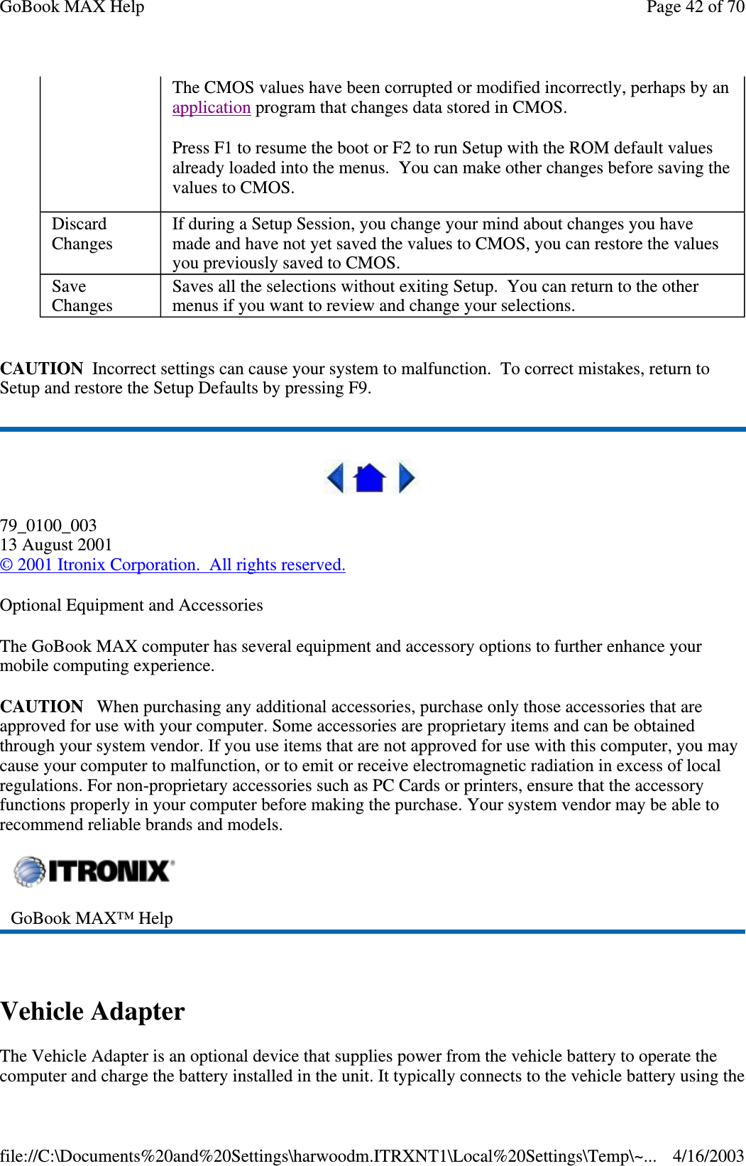  CAUTION Incorrect settings can cause your system to malfunction. To correct mistakes, return to Setup and restore the Setup Defaults by pressing F9.  79_0100_003 13 August 2001 © 2001 Itronix Corporation. All rights reserved. Optional Equipment and Accessories The GoBook MAX computer has several equipment and accessory options to further enhance your mobile computing experience. CAUTION When purchasing any additional accessories, purchase only those accessories that are approved for use with your computer. Some accessories are proprietary items and can be obtained through your system vendor. If you use items that are not approved for use with this computer, you may cause your computer to malfunction, or to emit or receive electromagnetic radiation in excess of local regulations. For non-proprietary accessories such as PC Cards or printers, ensure that the accessory functions properly in your computer before making the purchase. Your system vendor may be able to recommend reliable brands and models.   Vehicle Adapter The Vehicle Adapter is an optional device that supplies power from the vehicle battery to operate the computer and charge the battery installed in the unit. It typically connects to the vehicle battery using the The CMOS values have been corrupted or modified incorrectly, perhaps by an application program that changes data stored in CMOS.  Press F1 to resume the boot or F2 to run Setup with the ROM default values already loaded into the menus. You can make other changes before saving the values to CMOS.  Discard Changes  If during a Setup Session, you change your mind about changes you have made and have not yet saved the values to CMOS, you can restore the values you previously saved to CMOS.  Save Changes  Saves all the selections without exiting Setup. You can return to the other menus if you want to review and change your selections.   GoBook MAX™ Help  Page 42 of 70GoBook MAX Help4/16/2003file://C:\Documents%20and%20Settings\harwoodm.ITRXNT1\Local%20Settings\Temp\~...